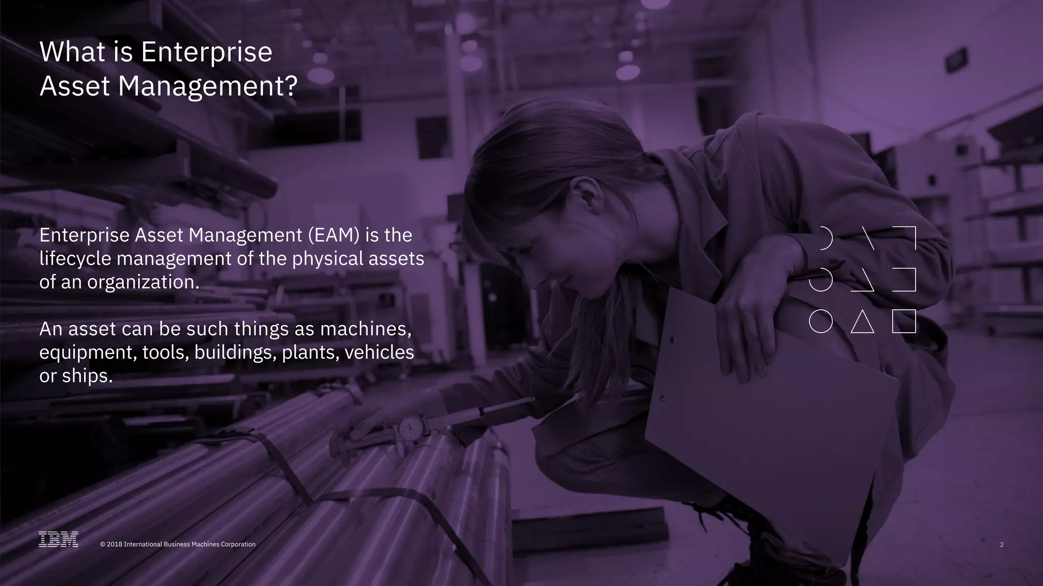 2© 2018 International Business Machines Corporation
What is Enterprise
Asset Management?
Enterprise Asset Management (EAM) is the
lifecycle management of the physical assets
of an organization.
An asset can be such things as machines,
equipment, tools, buildings, plants, vehicles
or ships.
2© 2018 International Business Machines Corporation
 