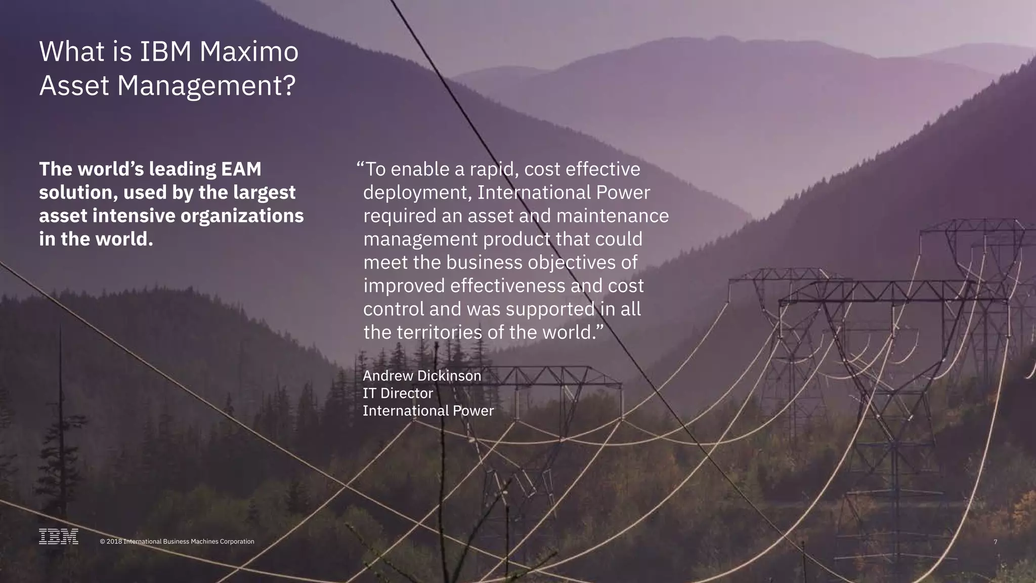 © 2017 International Business Machines Corporation 7
What is IBM Maximo
Asset Management?
The world’s leading EAM
solution, used by the largest
asset intensive organizations
in the world.
“To enable a rapid, cost effective
deployment, International Power
required an asset and maintenance
management product that could
meet the business objectives of
improved effectiveness and cost
control and was supported in all
the territories of the world.”
Andrew Dickinson
IT Director
International Power
7© 2018 International Business Machines Corporation
 
