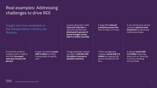 13© 2018 International Business Machines Corporation
Real examples: Addressing
challenges to drive ROI
Insight into how companies in
the transportation industry use
Maximo:
A power generation utility
5 percent reduction in
planned overhauls and
eliminated 5 percent of
forced outages saving
USD 4.6 million annually
A large passenger railroad
was able to identify USD
18 million in excess or
obsolete inventory
A large OEM reduced
overhaul process time
from 56 days to 21 days
A fleet management
company saved USD 9.5
million by meeting 100
percent availability with
less
A railroad saved USD
1.8 million impacting
areas such as financing,
insurance, handling
and overhead
A rail maintenance service
company reduced costs
20 percent by optimizing
material purchases
A consumer products
company with a medium
size fleet increased
warranty recovery 50
percent
A major US railroad saved
USD 5 million by better
tracking labor to specific
work
 