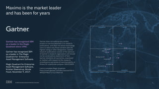 © 2017 International Business Machines Corporation 15
Maximo is the market leader
and has been for years
Gartner has recognized IBM
as a leader in the Magic
Quadrant since 1996.
Gartner has recognized IBM
as a leader in The Magic
Quadrant for Enterprise
Asset Management Software.
Magic Quadrant for Enterprise
Asset Management Software,
Kristian Steenstrup, Nicole
Foust, November 9, 2017.
Gartner does not endorse any vendor,
product or service depicted in its research
publications, and does not advise technology
users to select only those vendors with the
highest rating or other designation. Gartner
research publications consist of the opinions
of Gartner’s research organization and should
not be construed as statements of fact.
Gartner disclaims all warranties, expressed
or implied, with respect to this research,
including any warranties of merchantability or
fitness for a particular purpose. G00325830
Link to complete Magic Quadrant
https://www.gartner.com/doc/reprints?id=1-
4KKGOY9&ct=171115&st=sb
15© 2018 International Business Machines Corporation
CHALLENGERS
Mainsaver
eMaint
Oracle
ABB (Asset suite)
Scheider Electric
ABB (Ellipse)
Ramco Systems
Infor
IBM
SAP
IFS
LEADERS
NICHE PLAYERS
ABILITYTOEXECUTE
COMPLETENESS OF VISION As of August 2017 © Gartner, Inc
VISIONARIES
 