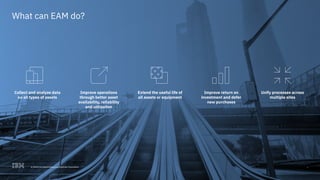 © 2017 International Business Machines Corporation 3
What can EAM do?
Collect and analyze data
on all types of assets
Improve operations
through better asset
availability, reliability
and utilization
Extend the useful life of
all assets or equipment
Improve return on
investment and defer
new purchases
Unify processes across
multiple sites
3© 2018 International Business Machines Corporation
 
