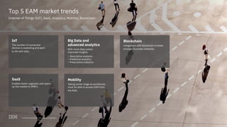 4© 2018 International Business Machines Corporation
Top 5 EAM market trends
Internet of Things (IoT), SaaS, Analytics, Mobility, Blockchain
IoT
The number of connected
devices is exploding and each
is rife with data.
SaaS
Enables faster upgrades and opens
up the market to SMB’s.
Big Data and
advanced analytics
With more data comes
improved insights.
– Descriptive analytics
– Predictive analytics
– Prescriptive analytics
Mobility
Taking center stage as workforces
must be able to access EAM from
the field.
Blockchain
Integration with blockchain enables
stronger business networks.
4© 2018 International Business Machines Corporation
 