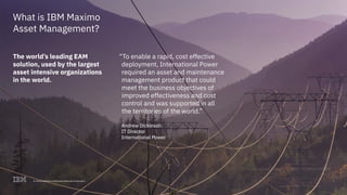 © 2017 International Business Machines Corporation 7
What is IBM Maximo
Asset Management?
The world’s leading EAM
solution, used by the largest
asset intensive organizations
in the world.
“To enable a rapid, cost effective
deployment, International Power
required an asset and maintenance
management product that could
meet the business objectives of
improved effectiveness and cost
control and was supported in all
the territories of the world.”
Andrew Dickinson
IT Director
International Power
7© 2018 International Business Machines Corporation
 