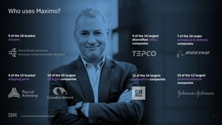 8© 2018 International Business Machines Corporation
Who uses Maximo?
5 of the 15 busiest
shipping ports
9 of the 18 busiest
airports
16 of the 24 largest
automotive companies
8© 2018 International Business Machines Corporation
10 of the 13 largest
pharmaceuticals
companies
10 of the 20 largest
oil & gas companies
9 of the 18 largest
diversified utility
companies
7 of the 10 major
aerospace & defense
companies
 