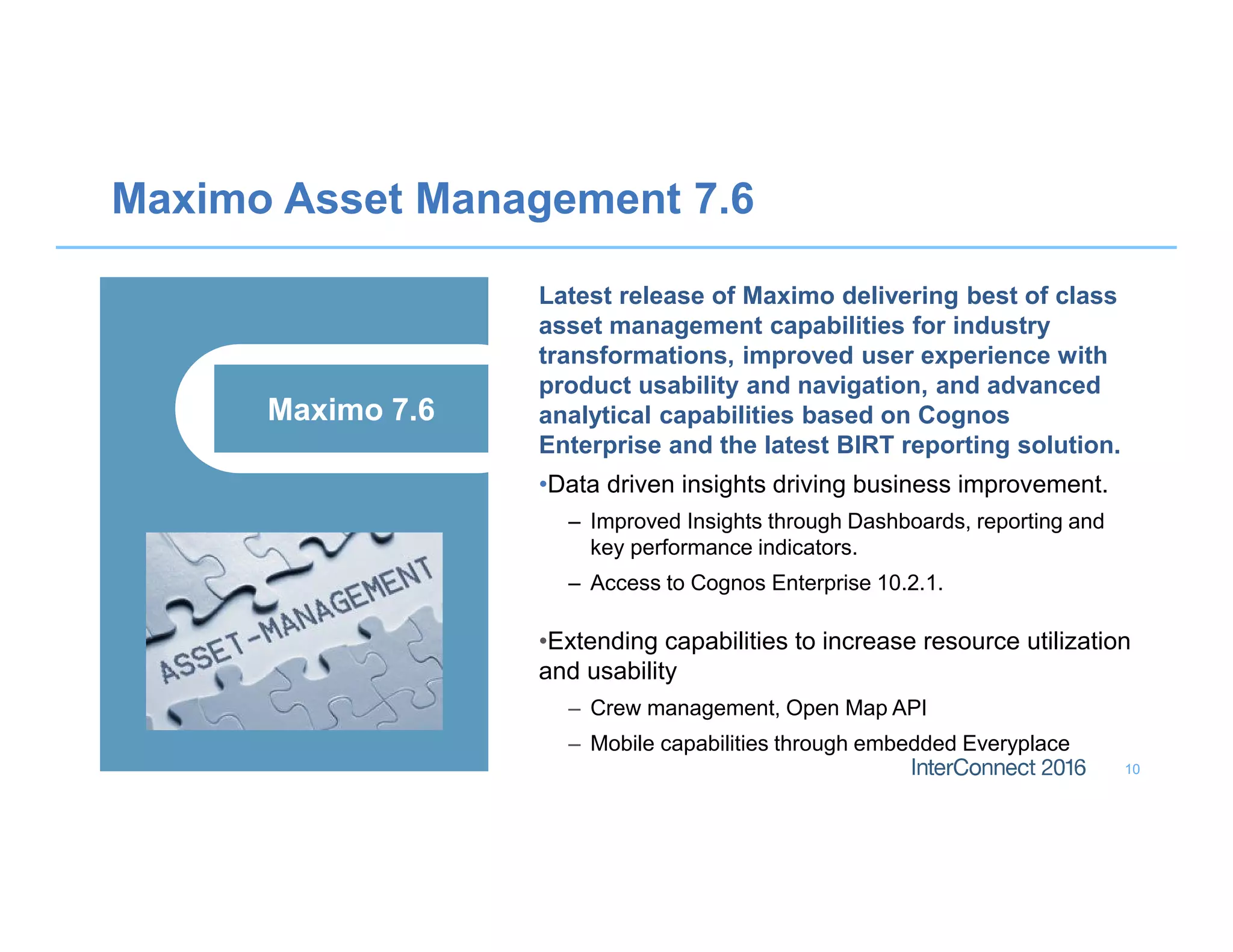 Maximo Asset Management 7.6
10
Latest release of Maximo delivering best of class
asset management capabilities for industry
transformations, improved user experience with
product usability and navigation, and advanced
analytical capabilities based on Cognos
Enterprise and the latest BIRT reporting solution.
•Data driven insights driving business improvement.
– Improved Insights through Dashboards, reporting and
key performance indicators.
– Access to Cognos Enterprise 10.2.1.
•Extending capabilities to increase resource utilization
and usability
– Crew management, Open Map API
– Mobile capabilities through embedded Everyplace
Maximo 7.6
 