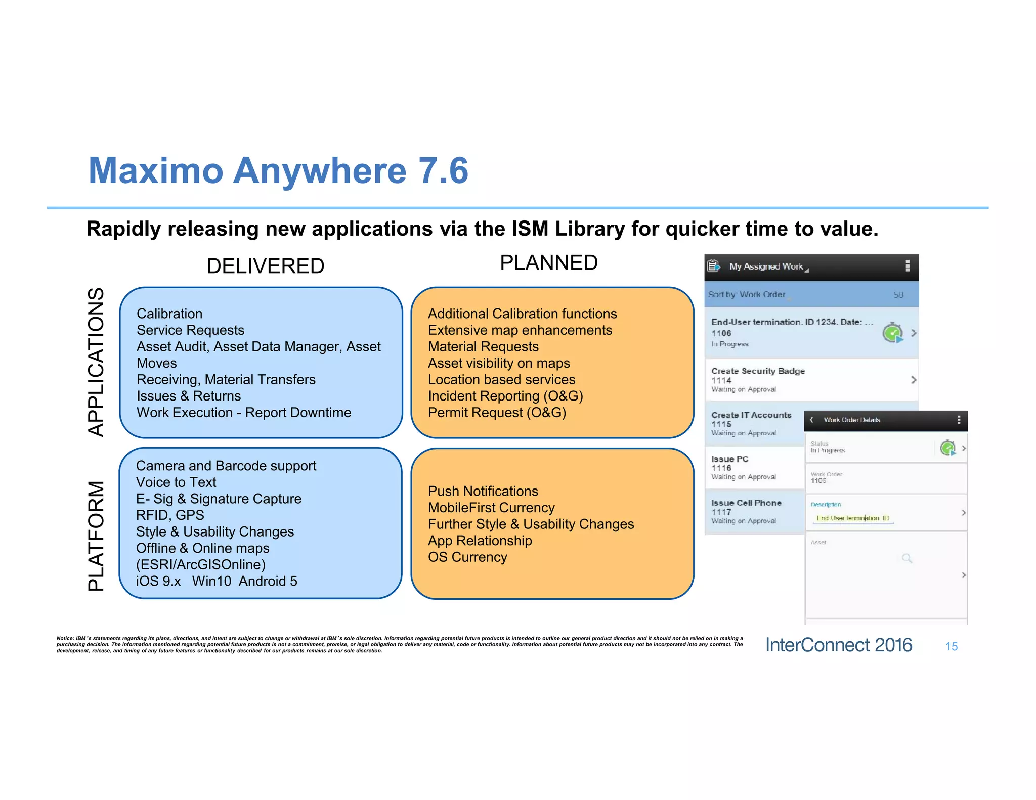 Maximo Anywhere 7.6
Rapidly releasing new applications via the ISM Library for quicker time to value.
15
Notice: IBM’s statements regarding its plans, directions, and intent are subject to change or withdrawal at IBM’s sole discretion. Information regarding potential future products is intended to outline our general product direction and it should not be relied on in making a
purchasing decision. The information mentioned regarding potential future products is not a commitment, promise, or legal obligation to deliver any material, code or functionality. Information about potential future products may not be incorporated into any contract. The
development, release, and timing of any future features or functionality described for our products remains at our sole discretion.
Calibration
Service Requests
Asset Audit, Asset Data Manager, Asset
Moves
Receiving, Material Transfers
Issues & Returns
Work Execution - Report Downtime
Camera and Barcode support
Voice to Text
E- Sig & Signature Capture
RFID, GPS
Style & Usability Changes
Offline & Online maps
(ESRI/ArcGISOnline)
iOS 9.x Win10 Android 5
Additional Calibration functions
Extensive map enhancements
Material Requests
Asset visibility on maps
Location based services
Incident Reporting (O&G)
Permit Request (O&G)
Push Notifications
MobileFirst Currency
Further Style & Usability Changes
App Relationship
OS Currency
APPLICATIONSPLATFORM
DELIVERED PLANNED
 