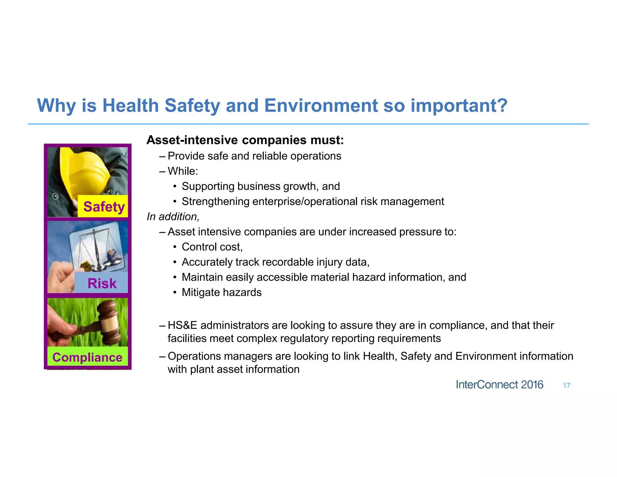 17
Why is Health Safety and Environment so important?
Asset-intensive companies must:
– Provide safe and reliable operations
– While:
• Supporting business growth, and
• Strengthening enterprise/operational risk management
In addition,
– Asset intensive companies are under increased pressure to:
• Control cost,
• Accurately track recordable injury data,
• Maintain easily accessible material hazard information, and
• Mitigate hazards
– HS&E administrators are looking to assure they are in compliance, and that their
facilities meet complex regulatory reporting requirements
– Operations managers are looking to link Health, Safety and Environment information
with plant asset information
Safety
Risk
Compliance
 