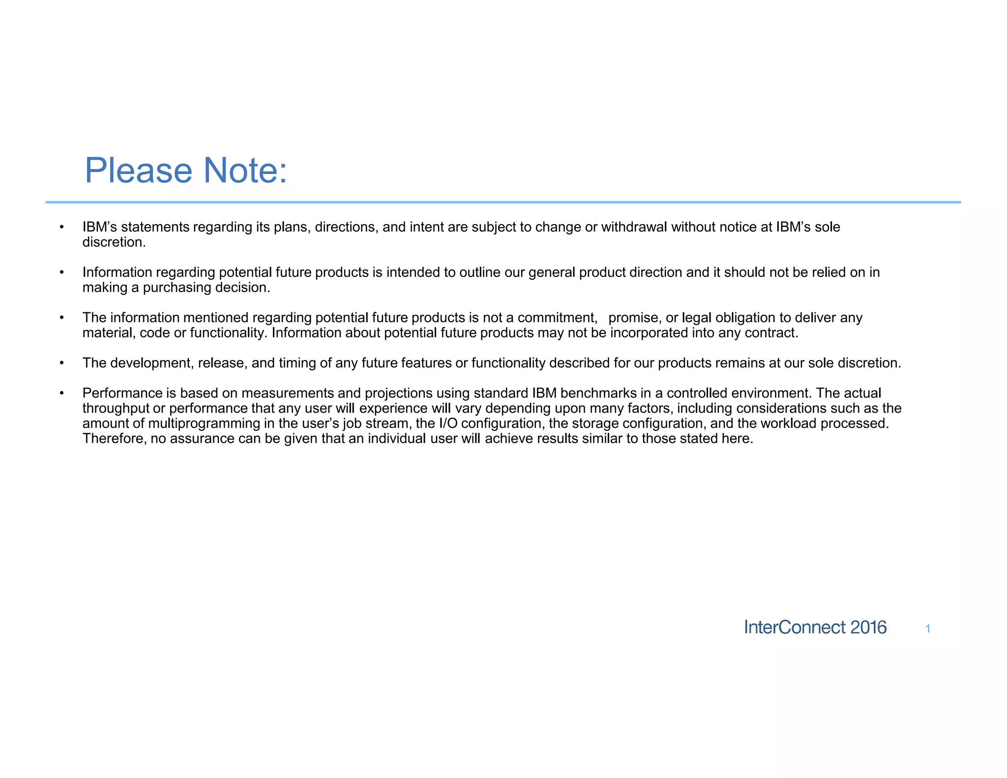 Please Note:
1
• IBM’s statements regarding its plans, directions, and intent are subject to change or withdrawal without notice at IBM’s sole
discretion.
• Information regarding potential future products is intended to outline our general product direction and it should not be relied on in
making a purchasing decision.
• The information mentioned regarding potential future products is not a commitment, promise, or legal obligation to deliver any
material, code or functionality. Information about potential future products may not be incorporated into any contract.
• The development, release, and timing of any future features or functionality described for our products remains at our sole discretion.
• Performance is based on measurements and projections using standard IBM benchmarks in a controlled environment. The actual
throughput or performance that any user will experience will vary depending upon many factors, including considerations such as the
amount of multiprogramming in the user’s job stream, the I/O configuration, the storage configuration, and the workload processed.
Therefore, no assurance can be given that an individual user will achieve results similar to those stated here.
 