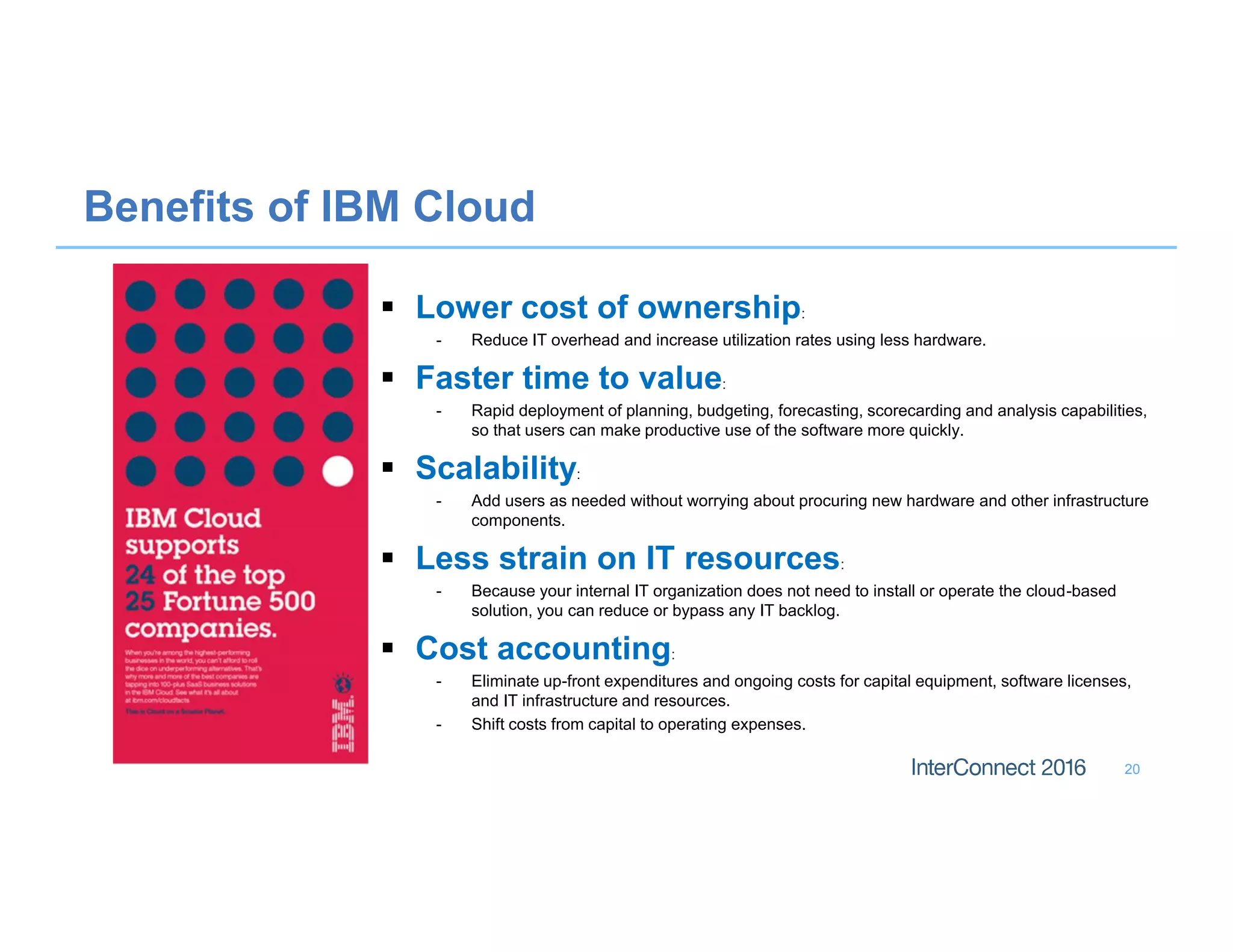 20
Benefits of IBM Cloud
 Lower cost of ownership:
- Reduce IT overhead and increase utilization rates using less hardware.
 Faster time to value:
- Rapid deployment of planning, budgeting, forecasting, scorecarding and analysis capabilities,
so that users can make productive use of the software more quickly.
 Scalability:
- Add users as needed without worrying about procuring new hardware and other infrastructure
components.
 Less strain on IT resources:
- Because your internal IT organization does not need to install or operate the cloud-based
solution, you can reduce or bypass any IT backlog.
 Cost accounting:
- Eliminate up-front expenditures and ongoing costs for capital equipment, software licenses,
and IT infrastructure and resources.
- Shift costs from capital to operating expenses.
 