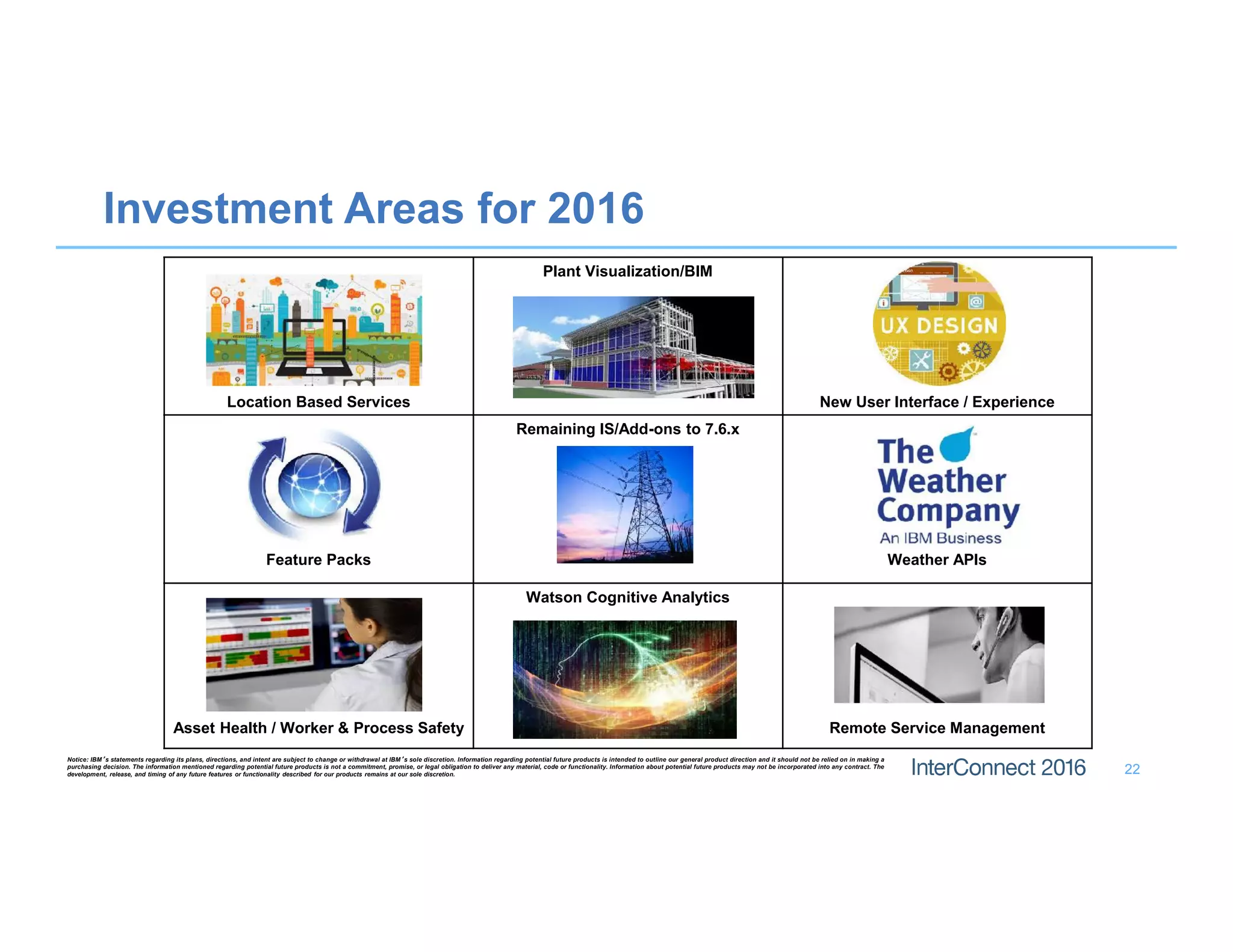 22
Investment Areas for 2016
Location Based Services
Plant Visualization/BIM
New User Interface / Experience
Feature Packs
Remaining IS/Add-ons to 7.6.x
Weather APIs
Asset Health / Worker & Process Safety
Watson Cognitive Analytics
Remote Service Management
Notice: IBM’s statements regarding its plans, directions, and intent are subject to change or withdrawal at IBM’s sole discretion. Information regarding potential future products is intended to outline our general product direction and it should not be relied on in making a
purchasing decision. The information mentioned regarding potential future products is not a commitment, promise, or legal obligation to deliver any material, code or functionality. Information about potential future products may not be incorporated into any contract. The
development, release, and timing of any future features or functionality described for our products remains at our sole discretion.
 