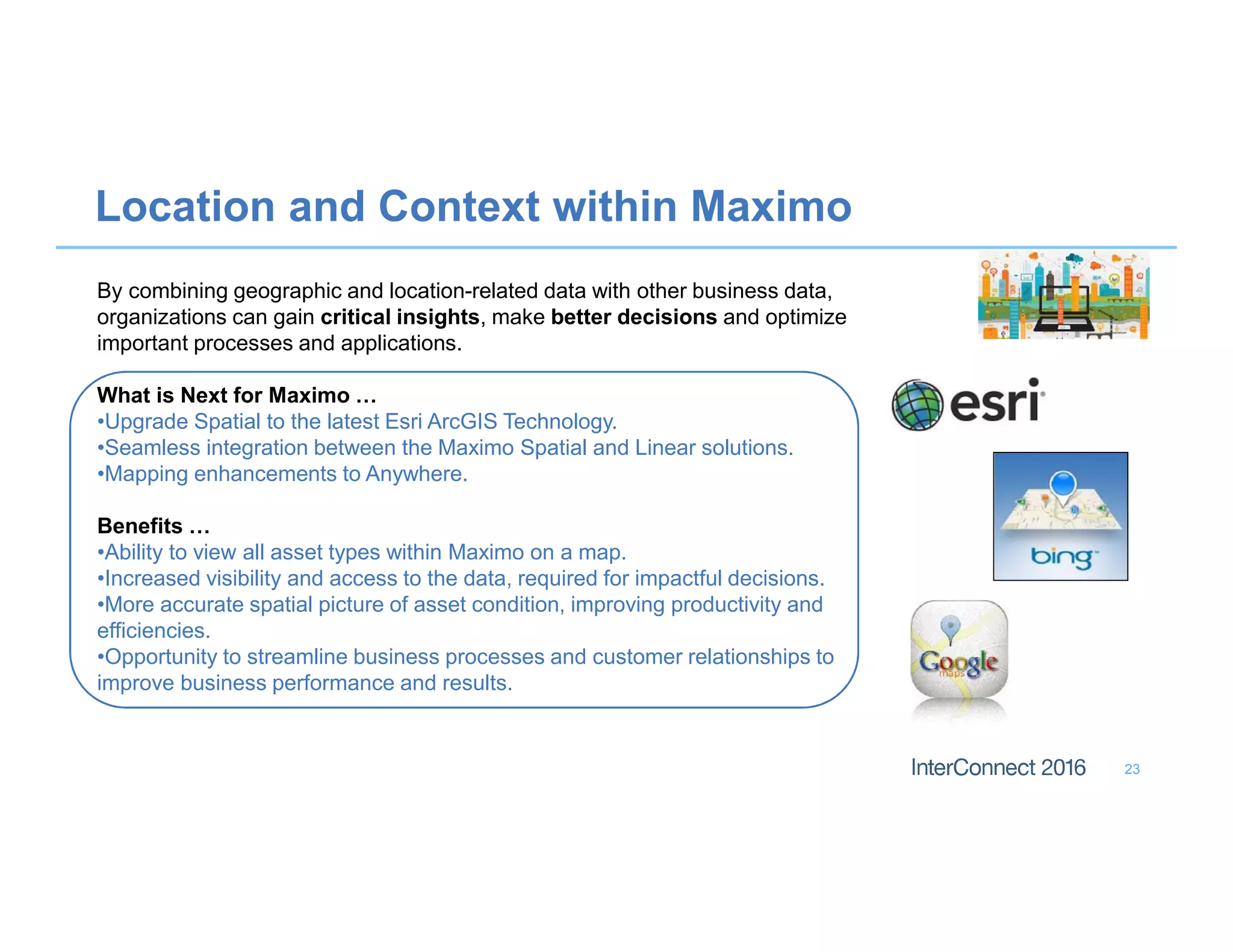 By combining geographic and location-related data with other business data,
organizations can gain critical insights, make better decisions and optimize
important processes and applications.
What is Next for Maximo …
•Upgrade Spatial to the latest Esri ArcGIS Technology.
•Seamless integration between the Maximo Spatial and Linear solutions.
•Mapping enhancements to Anywhere.
Benefits …
•Ability to view all asset types within Maximo on a map.
•Increased visibility and access to the data, required for impactful decisions.
•More accurate spatial picture of asset condition, improving productivity and
efficiencies.
•Opportunity to streamline business processes and customer relationships to
improve business performance and results.
Location and Context within Maximo
23
 