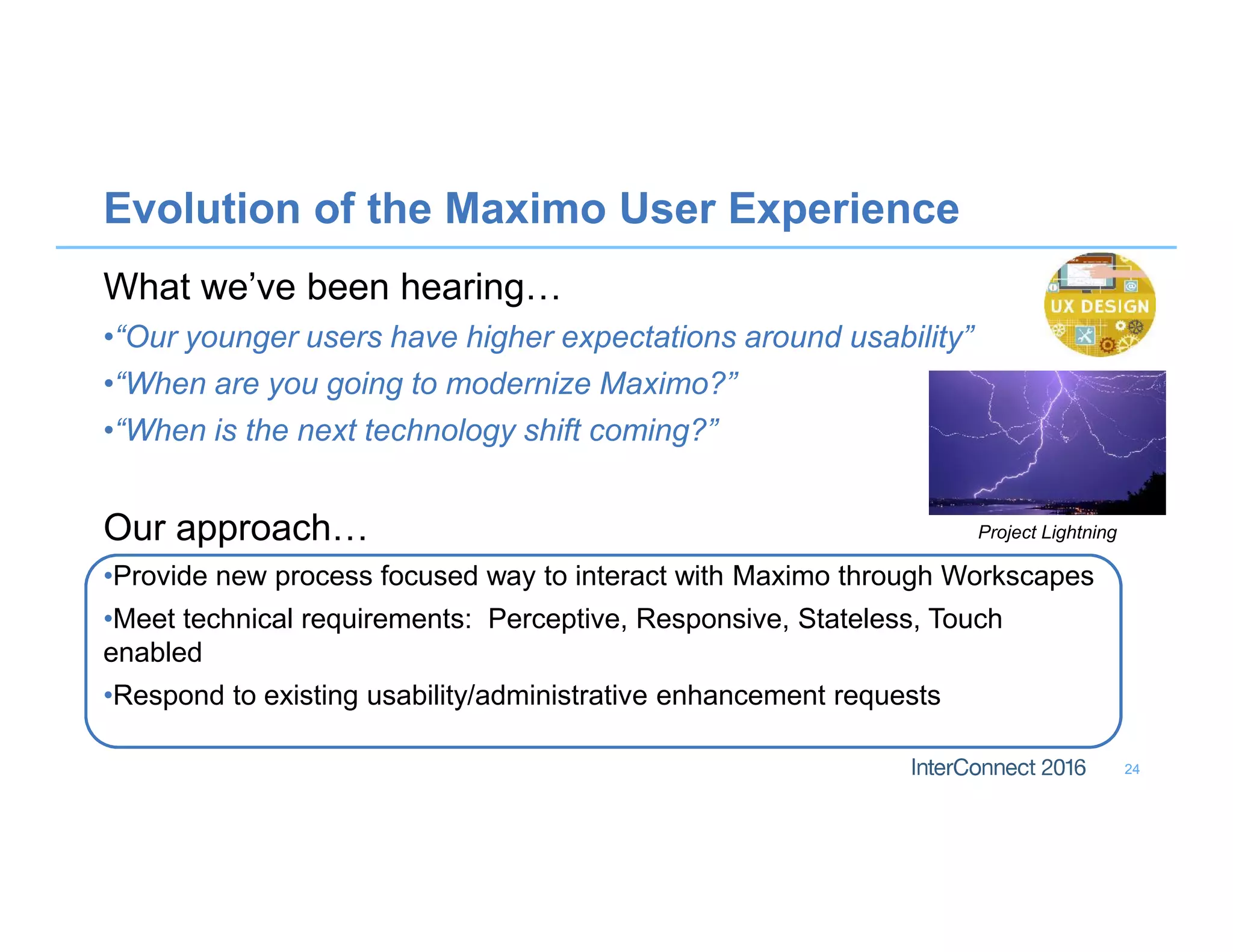 Evolution of the Maximo User Experience
What we’ve been hearing…
•“Our younger users have higher expectations around usability”
•“When are you going to modernize Maximo?”
•“When is the next technology shift coming?”
Our approach…
•Provide new process focused way to interact with Maximo through Workscapes
•Meet technical requirements: Perceptive, Responsive, Stateless, Touch
enabled
•Respond to existing usability/administrative enhancement requests
24
Project Lightning
 