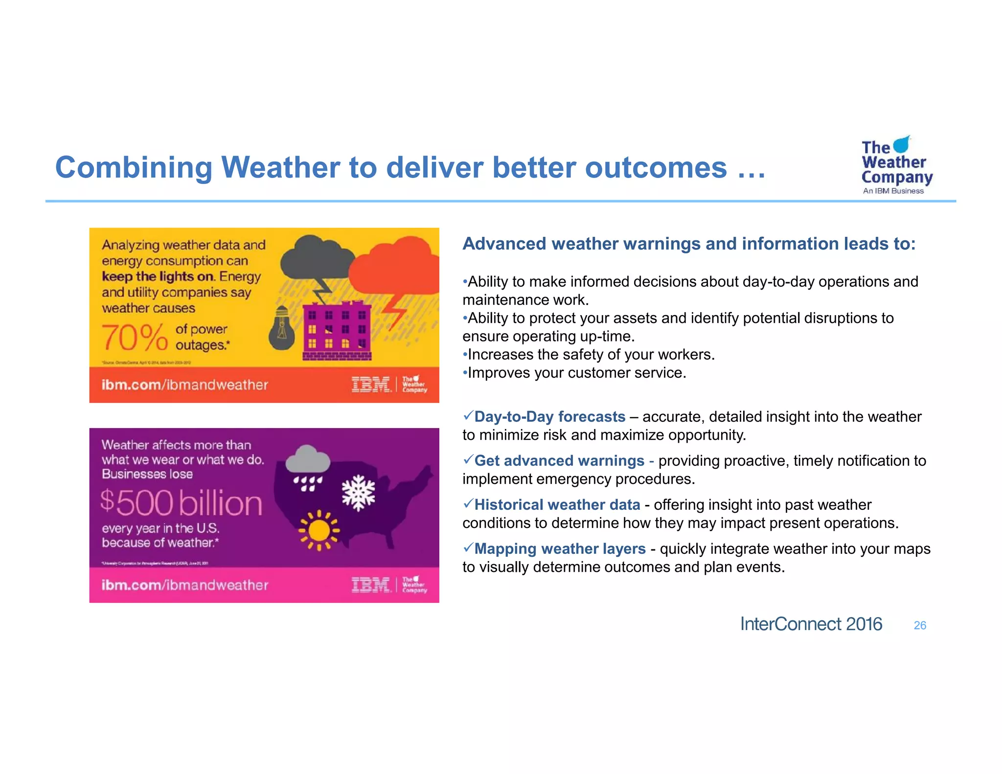 26
Combining Weather to deliver better outcomes …
Advanced weather warnings and information leads to:
•Ability to make informed decisions about day-to-day operations and
maintenance work.
•Ability to protect your assets and identify potential disruptions to
ensure operating up-time.
•Increases the safety of your workers.
•Improves your customer service.
Day-to-Day forecasts – accurate, detailed insight into the weather
to minimize risk and maximize opportunity.
Get advanced warnings - providing proactive, timely notification to
implement emergency procedures.
Historical weather data - offering insight into past weather
conditions to determine how they may impact present operations.
Mapping weather layers - quickly integrate weather into your maps
to visually determine outcomes and plan events.
 