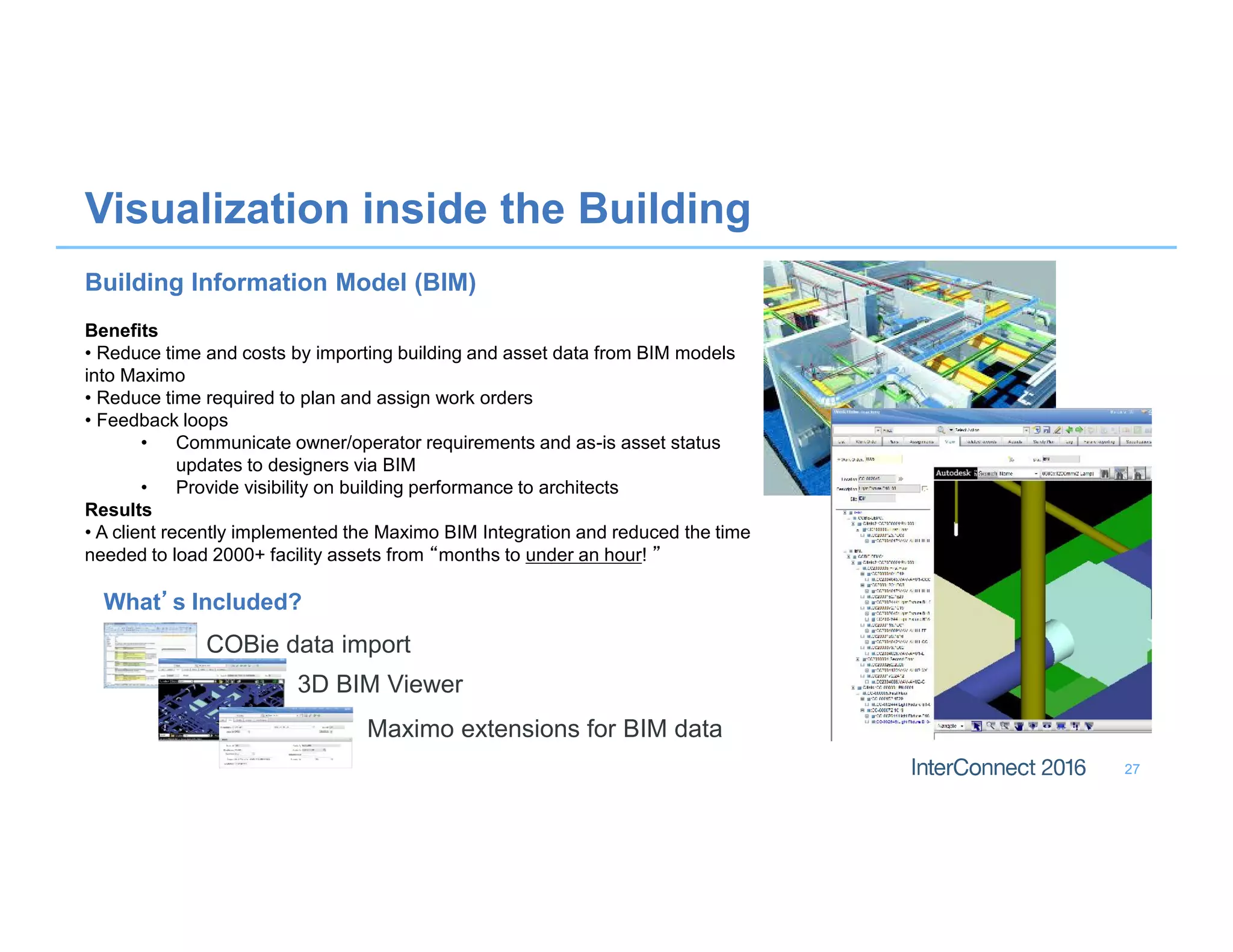 27
Visualization inside the Building
What’s Included?
COBie data import
3D BIM Viewer
Maximo extensions for BIM data
Building Information Model (BIM)
Benefits
• Reduce time and costs by importing building and asset data from BIM models
into Maximo
• Reduce time required to plan and assign work orders
• Feedback loops
• Communicate owner/operator requirements and as-is asset status
updates to designers via BIM
• Provide visibility on building performance to architects
Results
• A client recently implemented the Maximo BIM Integration and reduced the time
needed to load 2000+ facility assets from “months to under an hour! ”
 
