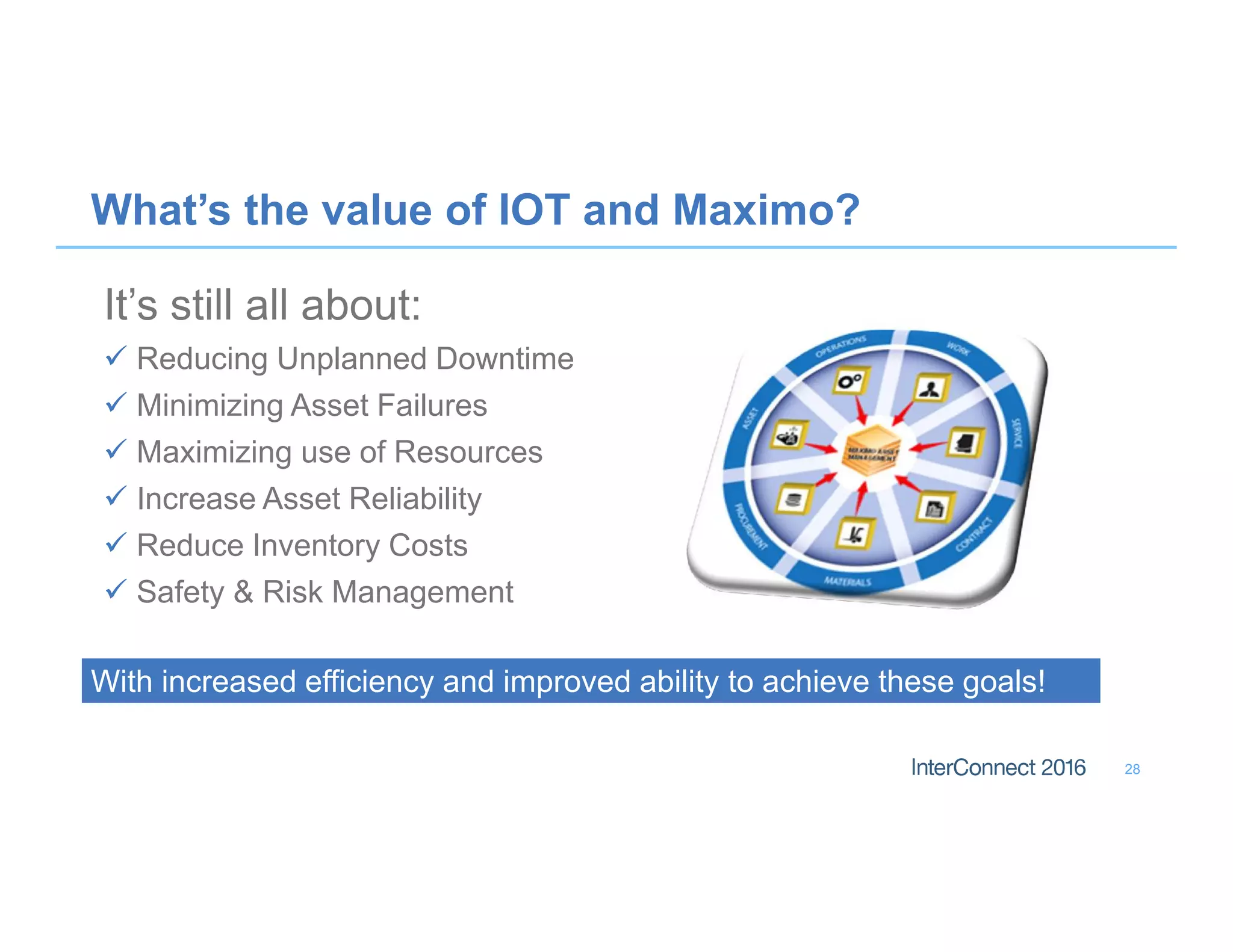What’s the value of IOT and Maximo?
It’s still all about:
 Reducing Unplanned Downtime
 Minimizing Asset Failures
 Maximizing use of Resources
 Increase Asset Reliability
 Reduce Inventory Costs
 Safety & Risk Management
28
With increased efficiency and improved ability to achieve these goals!With increased efficiency and improved ability to achieve these goals!
 