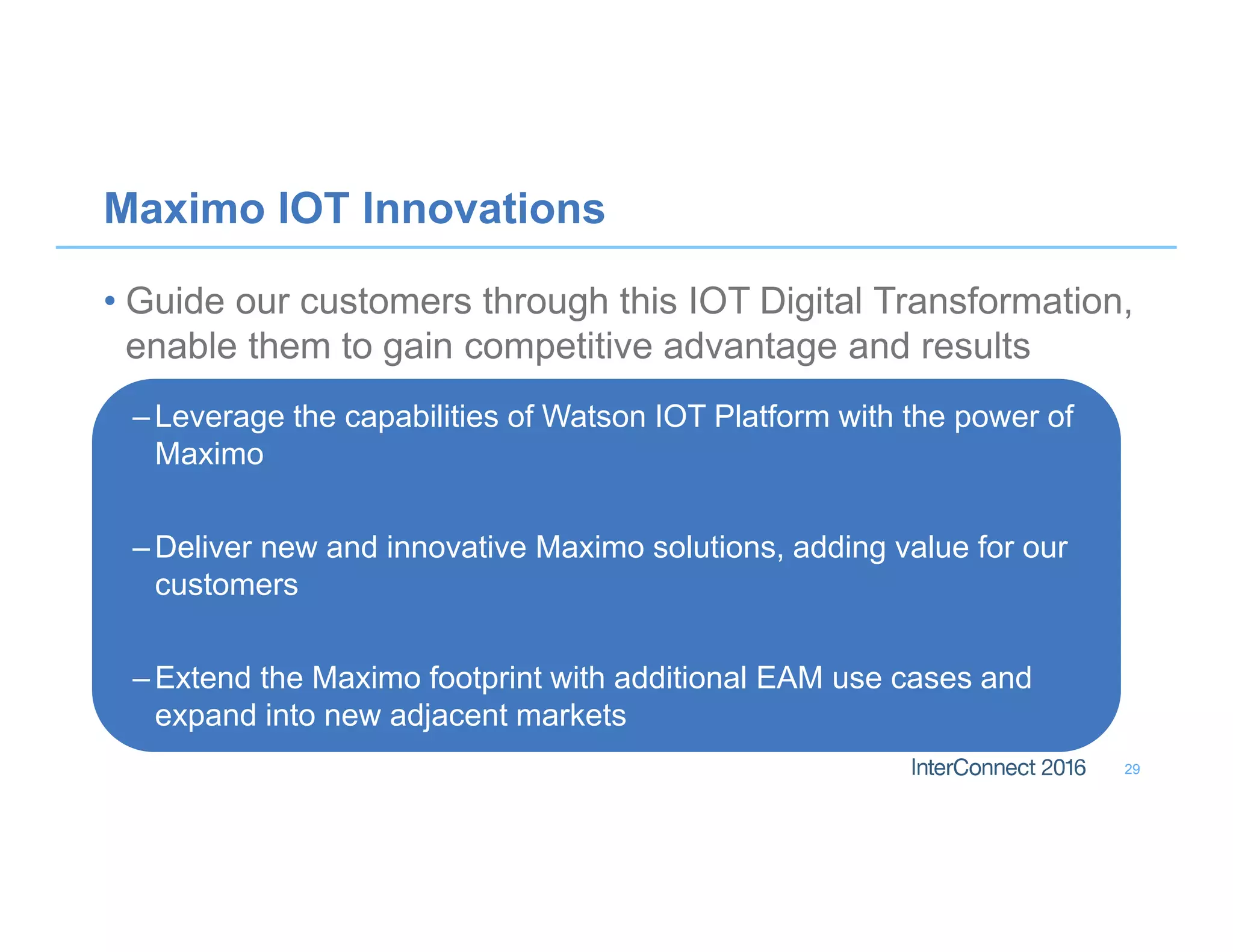 Maximo IOT Innovations
• Guide our customers through this IOT Digital Transformation,
enable them to gain competitive advantage and results
– Leverage the capabilities of Watson IOT Platform with the power of
Maximo
– Deliver new and innovative Maximo solutions, adding value for our
customers
– Extend the Maximo footprint with additional EAM use cases and
expand into new adjacent markets
29
 
