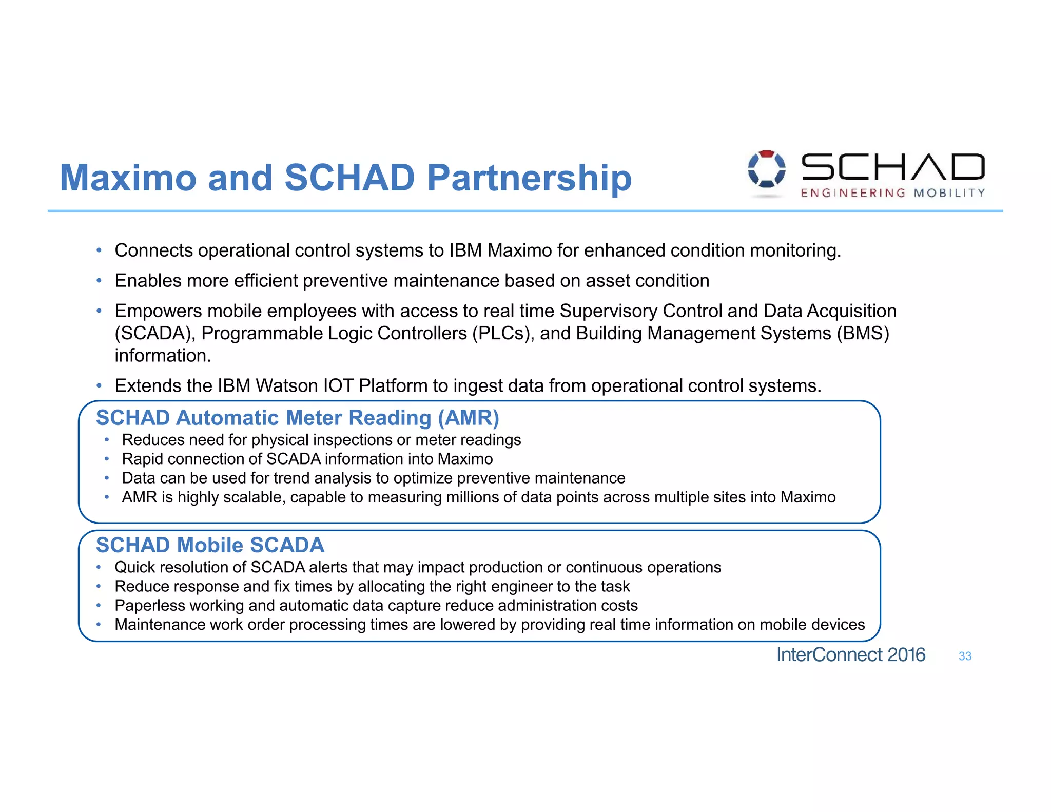 • Connects operational control systems to IBM Maximo for enhanced condition monitoring.
• Enables more efficient preventive maintenance based on asset condition
• Empowers mobile employees with access to real time Supervisory Control and Data Acquisition
(SCADA), Programmable Logic Controllers (PLCs), and Building Management Systems (BMS)
information.
• Extends the IBM Watson IOT Platform to ingest data from operational control systems.
SCHAD Automatic Meter Reading (AMR)
• Reduces need for physical inspections or meter readings
• Rapid connection of SCADA information into Maximo
• Data can be used for trend analysis to optimize preventive maintenance
• AMR is highly scalable, capable to measuring millions of data points across multiple sites into Maximo
SCHAD Mobile SCADA
• Quick resolution of SCADA alerts that may impact production or continuous operations
• Reduce response and fix times by allocating the right engineer to the task
• Paperless working and automatic data capture reduce administration costs
• Maintenance work order processing times are lowered by providing real time information on mobile  devices
Maximo and SCHAD Partnership
33
 