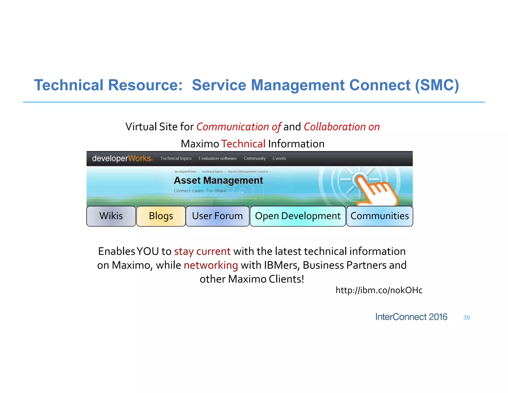 39
Technical Resource: Service Management Connect (SMC)
Virtual Site for Communication of and Collaboration on
MaximoTechnical Information
http://ibm.co/nokOHc
EnablesYOU to stay current with the latest technical information
on Maximo, while networking with IBMers, Business Partners and
other Maximo Clients!
CommunitiesWikis Blogs User Forum Open Development
 