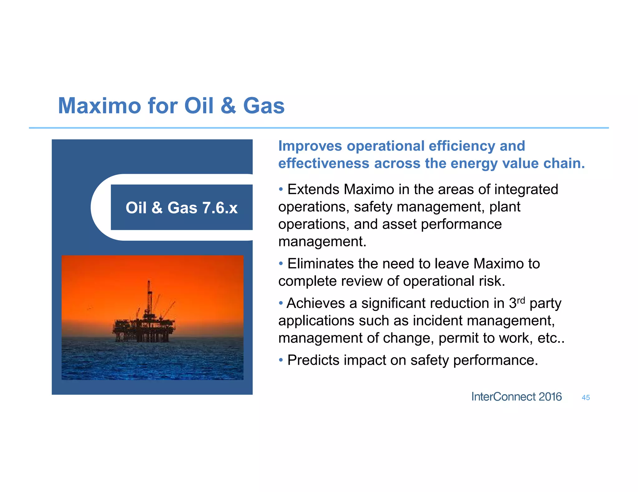Maximo for Oil  Gas
45
Oil  Gas 7.6.x
Improves operational efficiency and
effectiveness across the energy value chain.
• Extends Maximo in the areas of integrated
operations, safety management, plant
operations, and asset performance
management.
• Eliminates the need to leave Maximo to
complete review of operational risk.
• Achieves a significant reduction in 3rd party
applications such as incident management,
management of change, permit to work, etc..
• Predicts impact on safety performance.
 