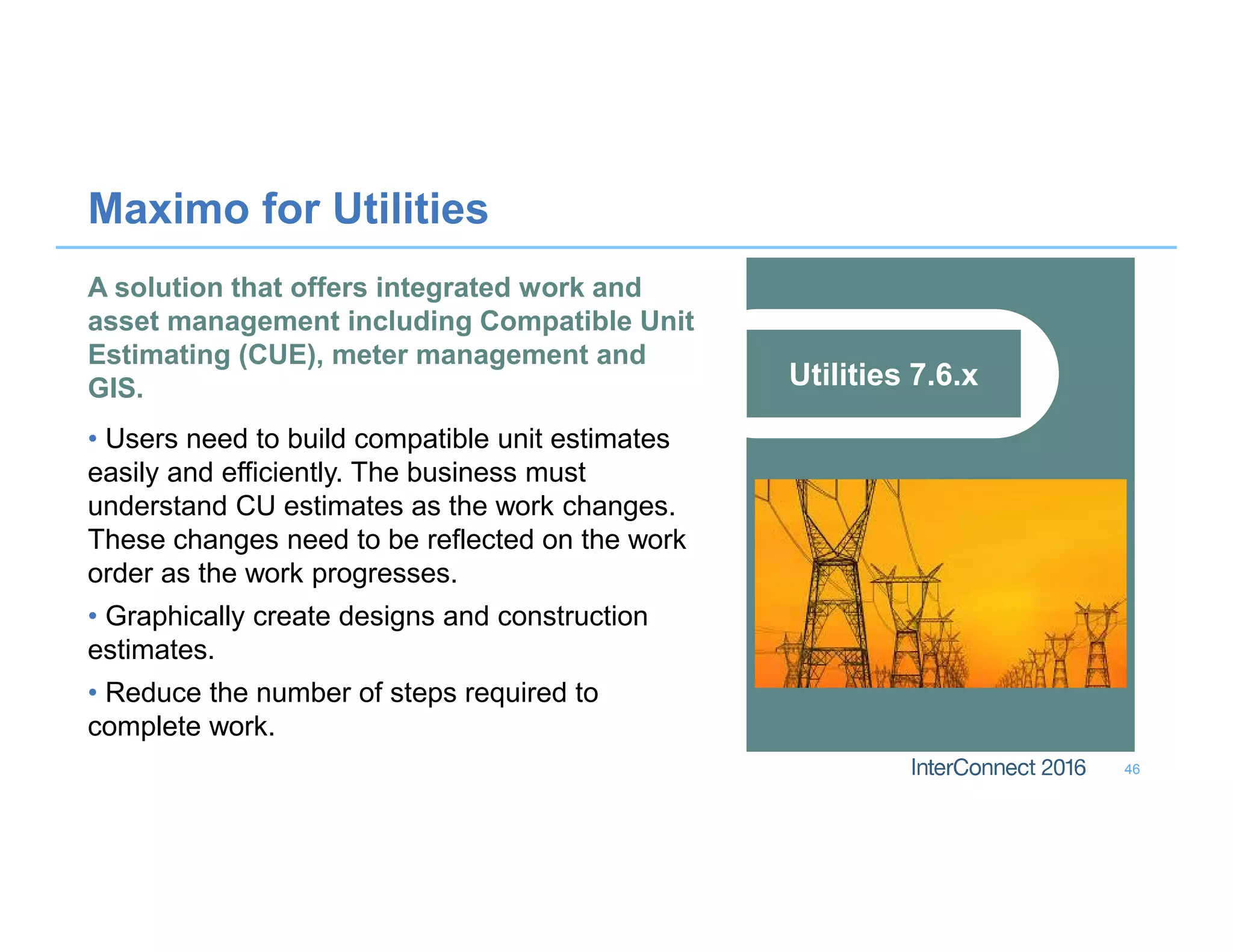 Maximo for Utilities
46
Utilities 7.6.x
A solution that offers integrated work and
asset management including Compatible Unit
Estimating (CUE), meter management and
GIS.
• Users need to build compatible unit estimates
easily and efficiently. The business must
understand CU estimates as the work changes.
These changes need to be reflected on the work
order as the work progresses.
• Graphically create designs and construction
estimates.
• Reduce the number of steps required to
complete work.
 
