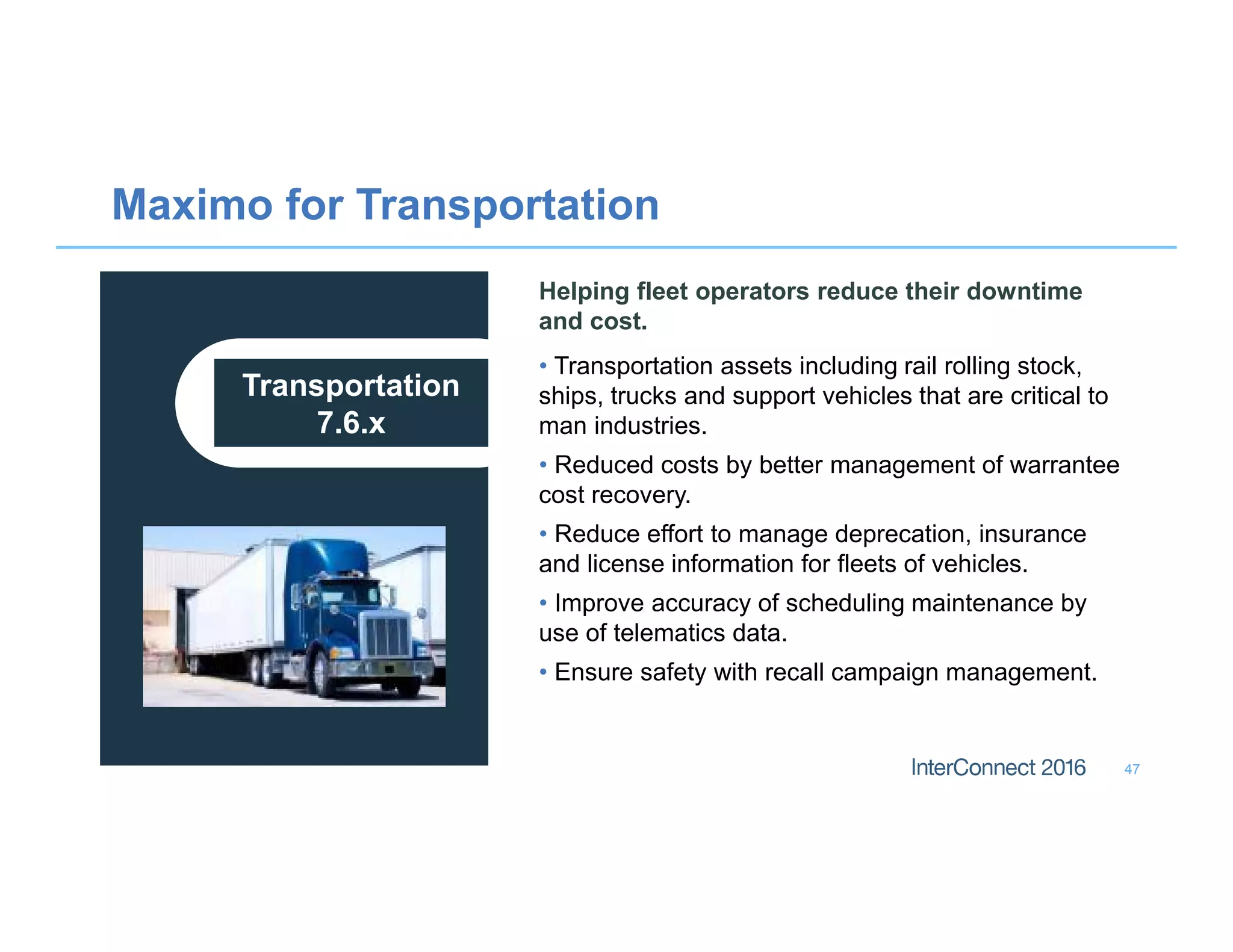 Maximo for Transportation
47
Transportation
7.6.x
Helping fleet operators reduce their downtime
and cost.
• Transportation assets including rail rolling stock,
ships, trucks and support vehicles that are critical to
man industries.
• Reduced costs by better management of warrantee
cost recovery.
• Reduce effort to manage deprecation, insurance
and license information for fleets of vehicles.
• Improve accuracy of scheduling maintenance by
use of telematics data.
• Ensure safety with recall campaign management.
 