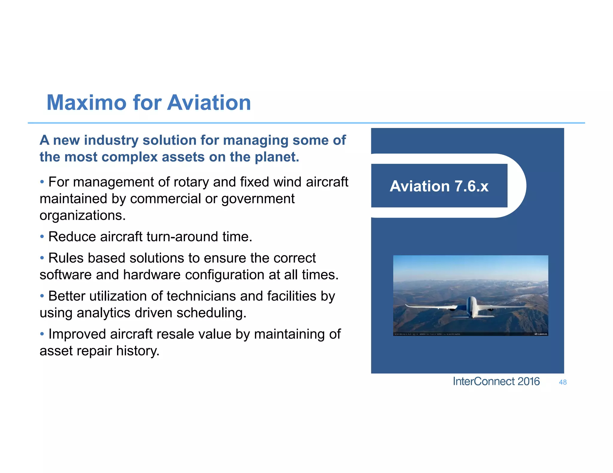 Maximo for Aviation
48
Aviation 7.6.x
A new industry solution for managing some of
the most complex assets on the planet.
• For management of rotary and fixed wind aircraft
maintained by commercial or government
organizations.
• Reduce aircraft turn-around time.
• Rules based solutions to ensure the correct
software and hardware configuration at all times.
• Better utilization of technicians and facilities by
using analytics driven scheduling.
• Improved aircraft resale value by maintaining of
asset repair history.
 