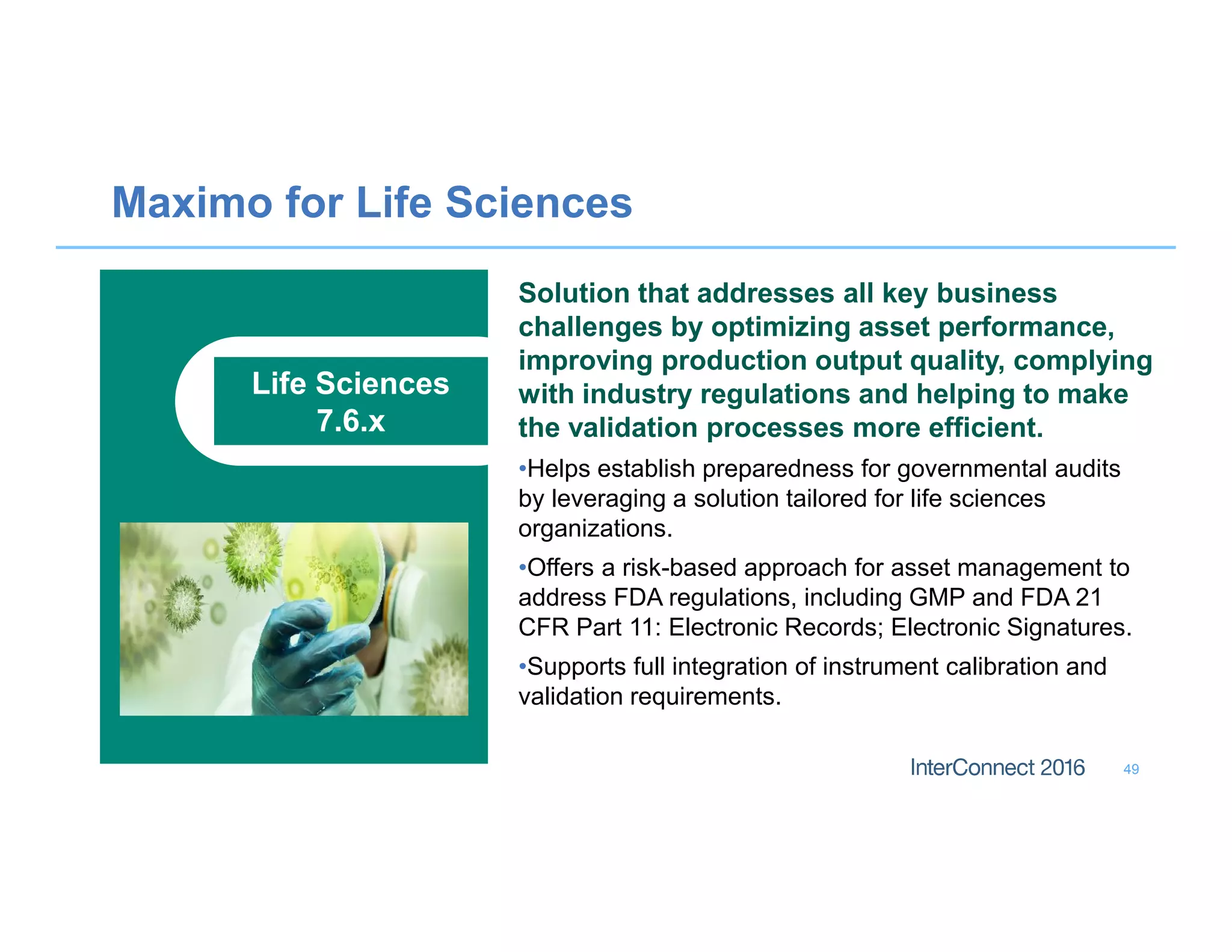 Maximo for Life Sciences
49
Life Sciences
7.6.x
Solution that addresses all key business
challenges by optimizing asset performance,
improving production output quality, complying
with industry regulations and helping to make
the validation processes more efficient.
•Helps establish preparedness for governmental audits
by leveraging a solution tailored for life sciences
organizations.
•Offers a risk-based approach for asset management to
address FDA regulations, including GMP and FDA 21
CFR Part 11: Electronic Records; Electronic Signatures.
•Supports full integration of instrument calibration and
validation requirements.
 