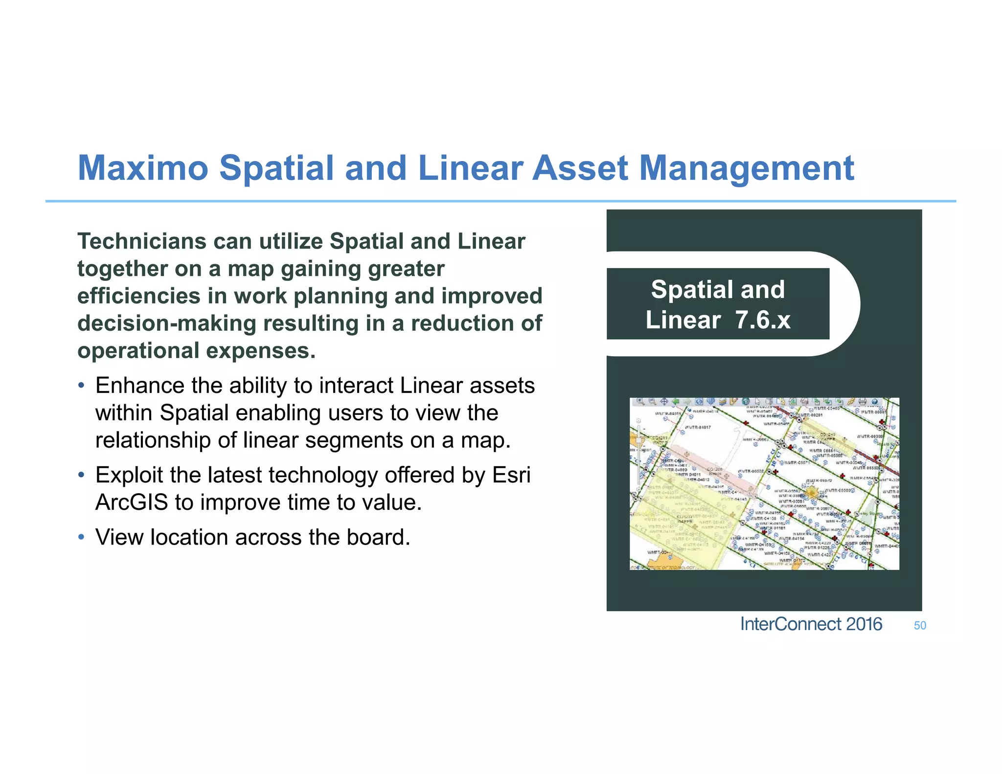 Maximo Spatial and Linear Asset Management
50
Spatial and
Linear 7.6.x
Technicians can utilize Spatial and Linear
together on a map gaining greater
efficiencies in work planning and improved
decision-making resulting in a reduction of
operational expenses.
• Enhance the ability to interact Linear assets
within Spatial enabling users to view the
relationship of linear segments on a map.
• Exploit the latest technology offered by Esri
ArcGIS to improve time to value.
• View location across the board.
 