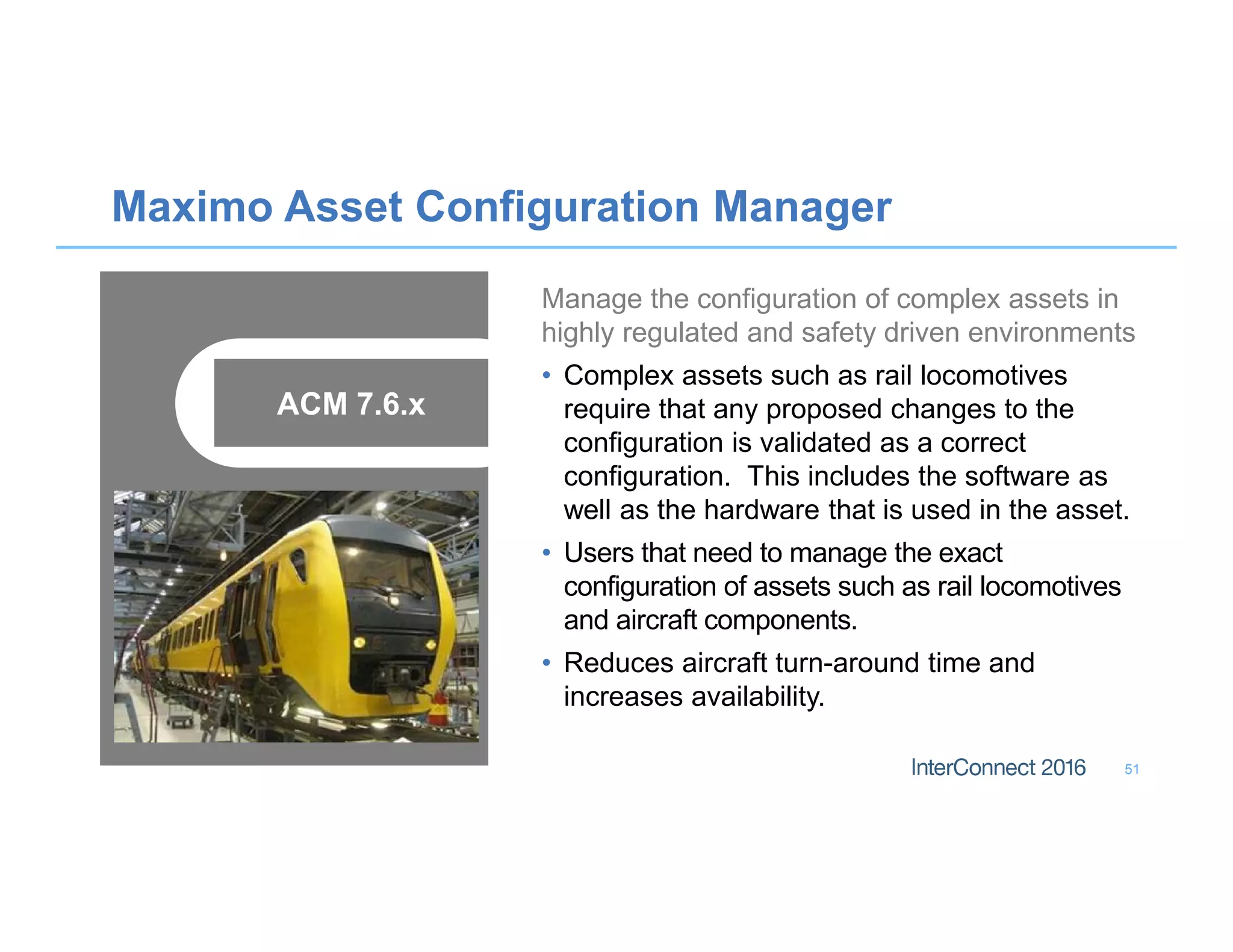 Maximo Asset Configuration Manager
51
Manage the configuration of complex assets in
highly regulated and safety driven environments
• Complex assets such as rail locomotives
require that any proposed changes to the
configuration is validated as a correct
configuration. This includes the software as
well as the hardware that is used in the asset.
• Users that need to manage the exact
configuration of assets such as rail locomotives
and aircraft components.
• Reduces aircraft turn-around time and
increases availability.
ACM 7.6.x
 