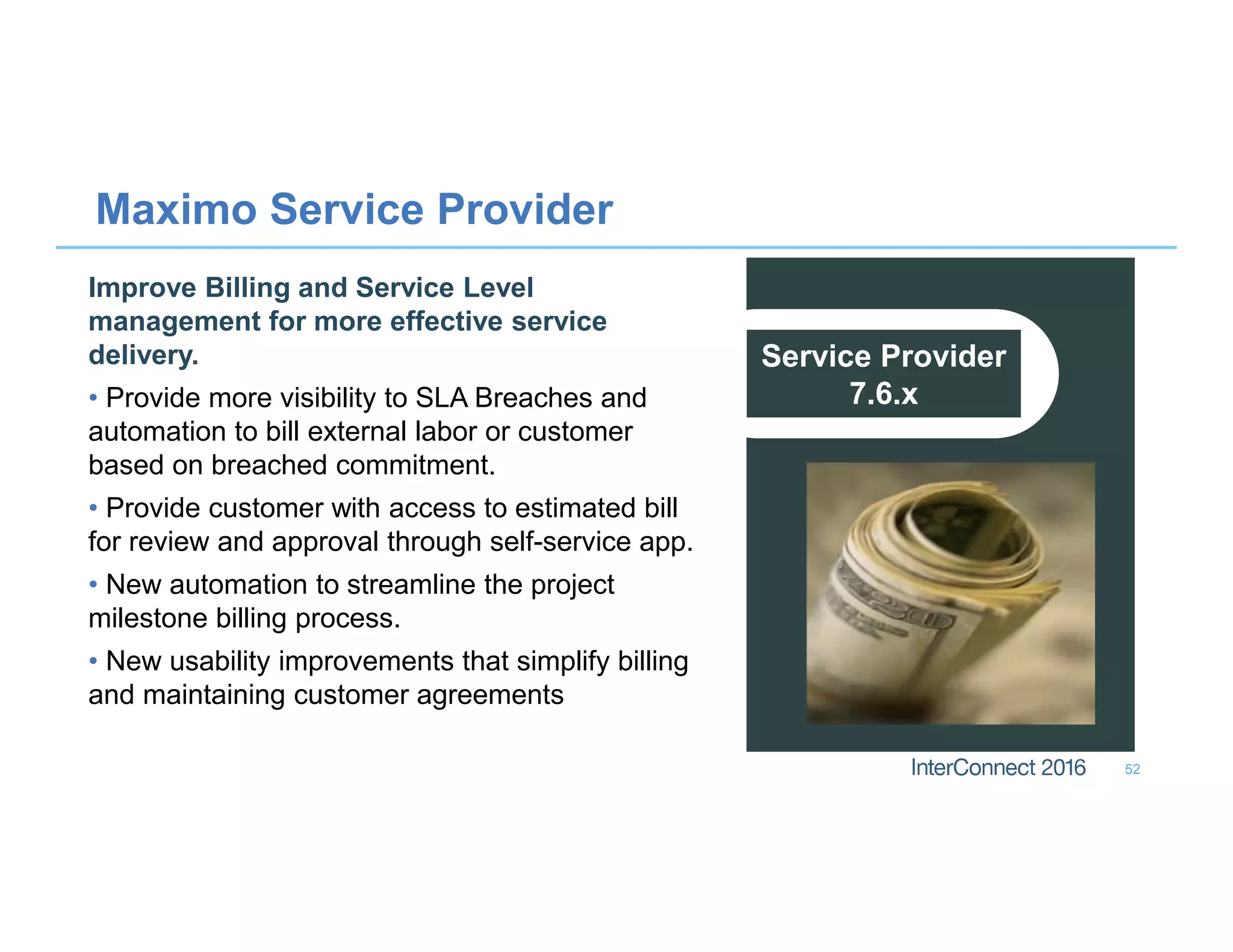 Maximo Service Provider
52
Service Provider
7.6.x
Improve Billing and Service Level
management for more effective service
delivery.
• Provide more visibility to SLA Breaches and
automation to bill external labor or customer
based on breached commitment.
• Provide customer with access to estimated bill
for review and approval through self-service app.
• New automation to streamline the project
milestone billing process.
• New usability improvements that simplify billing
and maintaining customer agreements
 