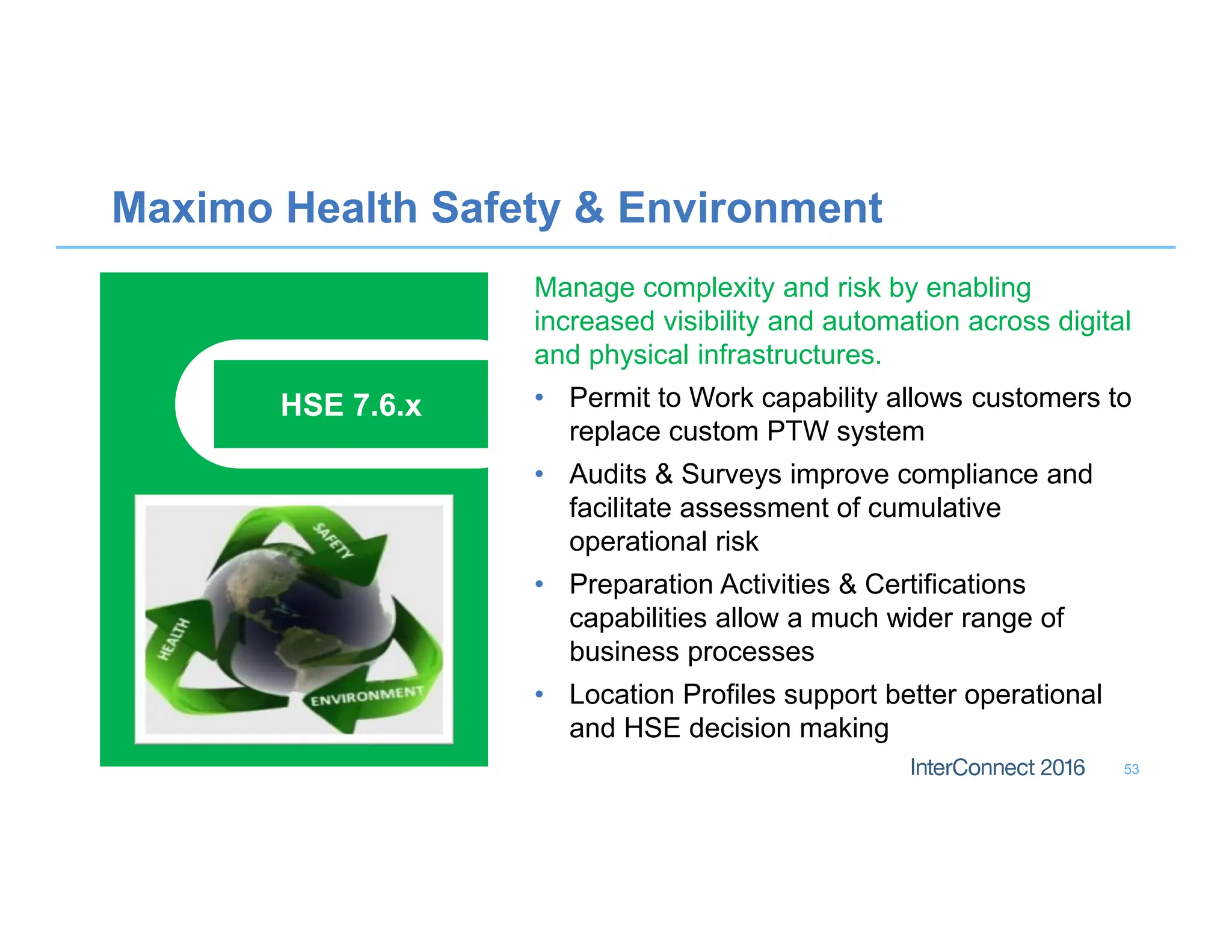 Maximo Health Safety  Environment
53
Manage complexity and risk by enabling
increased visibility and automation across digital
and physical infrastructures.
• Permit to Work capability allows customers to
replace custom PTW system
• Audits  Surveys improve compliance and
facilitate assessment of cumulative
operational risk
• Preparation Activities  Certifications
capabilities allow a much wider range of
business processes
• Location Profiles support better operational
and HSE decision making
HSE 7.6.x
 
