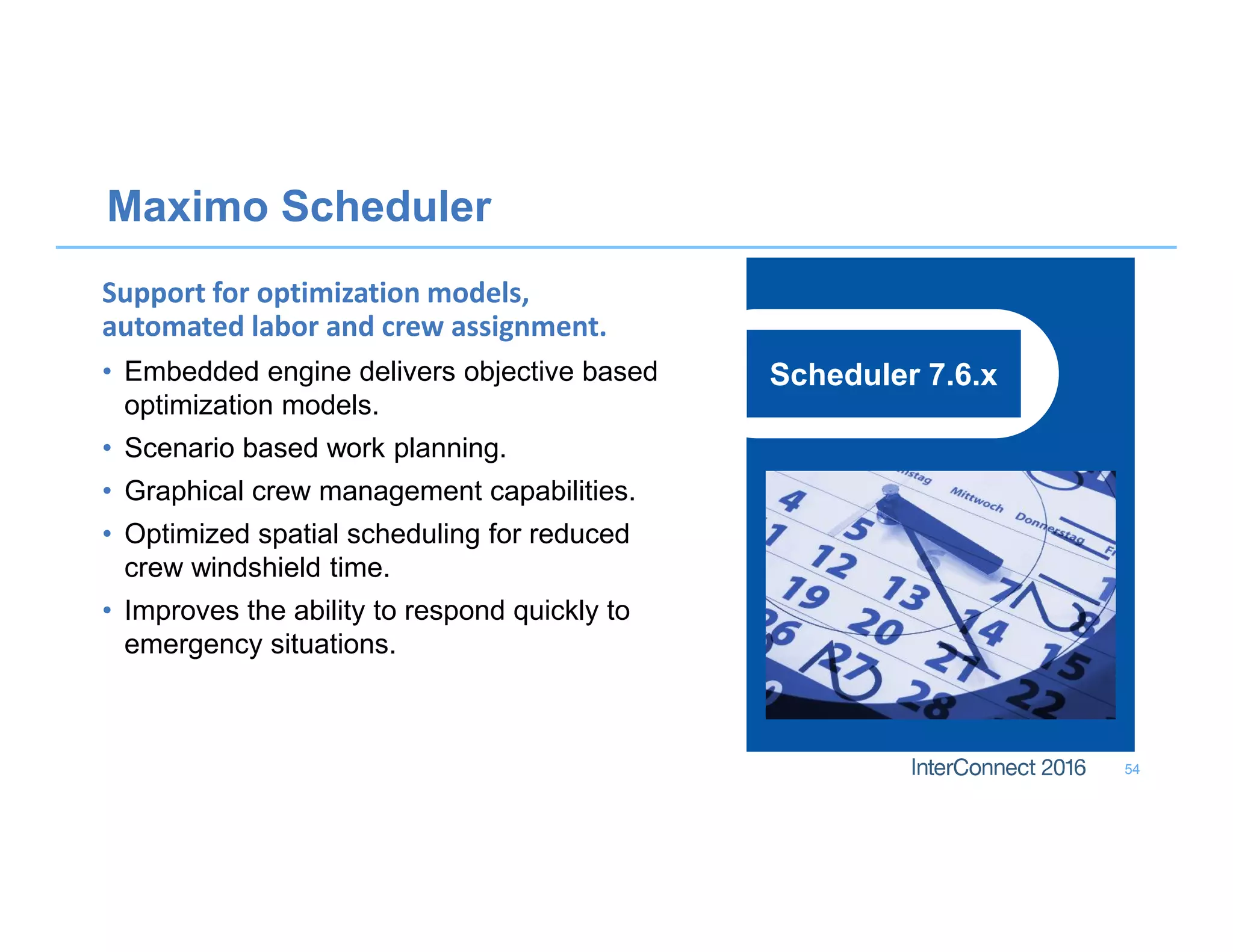 Maximo Scheduler
54
Scheduler 7.6.x
Support for optimization models,
automated labor and crew assignment.
• Embedded engine delivers objective based
optimization models.
• Scenario based work planning.
• Graphical crew management capabilities.
• Optimized spatial scheduling for reduced
crew windshield time.
• Improves the ability to respond quickly to
emergency situations.
 