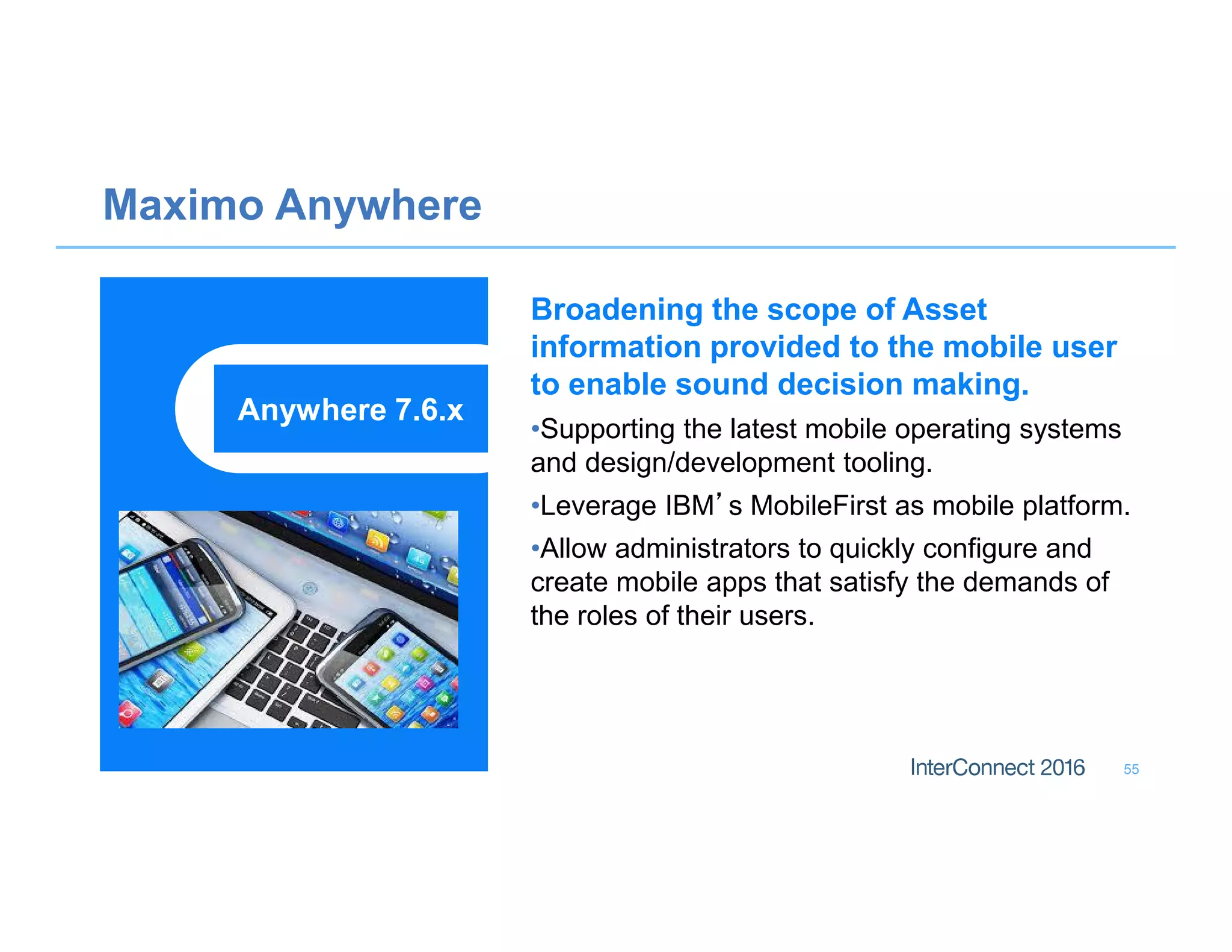 Maximo Anywhere
55
Broadening the scope of Asset
information provided to the mobile user
to enable sound decision making.
•Supporting the latest mobile operating systems
and design/development tooling.
•Leverage IBM’s MobileFirst as mobile platform.
•Allow administrators to quickly configure and
create mobile apps that satisfy the demands of
the roles of their users.
Anywhere 7.6.x
 