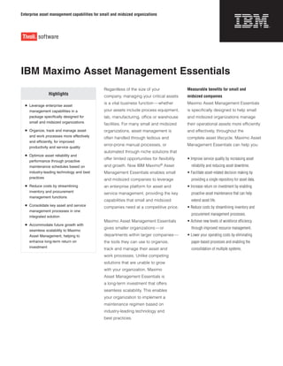Enterprise asset management capabilities for small and midsized organizations
Measurable benefits for small and
midsized companies
Maximo Asset Management Essentials
is specifically designed to help small
and midsized organizations manage
their operational assets more efficiently
and effectively, throughout the
complete asset lifecycle. Maximo Asset
Management Essentials can help you:
• Improve service quality by increasing asset
reliability and reducing asset downtime.
• Facilitate asset-related decision making by
providing a single repository for asset data.
• Increase return on investment by enabling
proactive asset maintenance that can help
extend asset life.
• Reduce costs by streamlining inventory and
procurement management processes.
• Achieve new levels of workforce efficiency
through improved resource management.
• Lower your operating costs by eliminating
paper-based processes and enabling the
consolidation of multiple systems.
IBM Maximo Asset Management Essentials
Highlights
	 Leverage enterprise asset
management capabilities in a
package specifically designed for
small and midsized organizations
	 Organize, track and manage asset
and work processes more effectively
and efficiently, for improved
productivity and service quality
	 Optimize asset reliability and
performance through proactive
maintenance schedules based on
industry-leading technology and best
practices
	 Reduce costs by streamlining
inventory and procurement
management functions
	 Consolidate key asset and service
management processes in one
integrated solution
	 Accommodate future growth with
seamless scalability to Maximo
Asset Management, helping to
enhance long-term return on
investment
Regardless of the size of your
company, managing your critical assets
is a vital business function—whether
your assets include process equipment,
lab, manufacturing, office or warehouse
facilities. For many small and midsized
organizations, asset management is
often handled through tedious and
error-prone manual processes, or
automated through niche solutions that
offer limited opportunities for flexibility
and growth. Now IBM Maximo®
Asset
Management Essentials enables small
and midsized companies to leverage
an enterprise platform for asset and
service management, providing the key
capabilities that small and midsized
companies need at a competitive price.
Maximo Asset Management Essentials
gives smaller organizations—or
departments within larger companies—
the tools they can use to organize,
track and manage their asset and
work processes. Unlike competing
solutions that are unable to grow
with your organization, Maximo
Asset Management Essentials is
a long-term investment that offers
seamless scalability. This enables
your organization to implement a
maintenance regimen based on
industry-leading technology and
best practices.
 