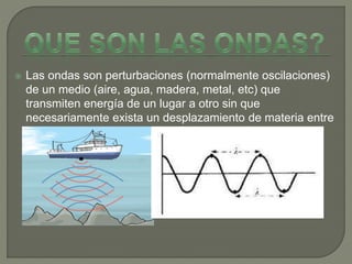  Las ondas son perturbaciones (normalmente oscilaciones)
de un medio (aire, agua, madera, metal, etc) que
transmiten energía de un lugar a otro sin que
necesariamente exista un desplazamiento de materia entre
esos lugares.
 