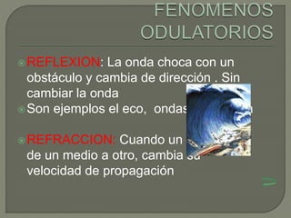 REFLEXION: La onda choca con un
obstáculo y cambia de dirección . Sin
cambiar la onda
Son ejemplos el eco, ondas en el agua
REFRACCION: Cuando un onda pasa
de un medio a otro, cambia su
velocidad de propagación
 