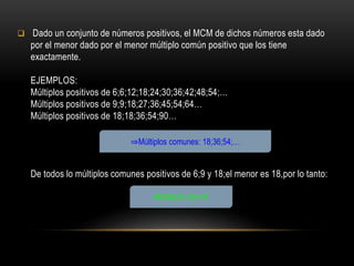  Dado un conjunto de números positivos, el MCM de dichos números esta dado
por el menor dado por el menor múltiplo común positivo que los tiene
exactamente.
EJEMPLOS:
Múltiplos positivos de 6;6;12;18;24;30;36;42;48;54;…
Múltiplos positivos de 9;9;18;27;36;45;54;64…
Múltiplos positivos de 18;18;36;54;90…
De todos lo múltiplos comunes positivos de 6;9 y 18;el menor es 18,por lo tanto:
⇒Múltiplos comunes: 18;36;54;…
MCM(6;9;18)=18
 