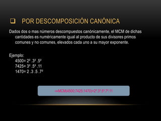  POR DESCOMPOSICIÓN CANÓNICA
Dados dos o mas números descompuestos canónicamente, el MCM de dichas
cantidades es numéricamente igual al producto de sus divisores primos
comunes y no comunes, elevados cada uno a su mayor exponente.
Ejemplo:
4500= 2² .3² .5²
7425= 3² .5² .11
1470= 2 .3 .5 .7²
⇒MCM(4500;7425;1470)=2².3³.5³.7².11
 