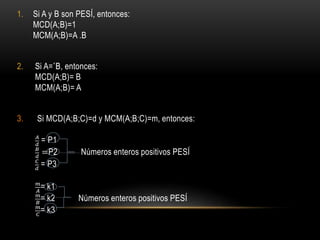 1. Si A y B son PESÍ, entonces:
MCD(A;B)=1
MCM(A;B)=A .B
2. Si A=˚B, entonces:
MCD(A;B)= B
MCM(A;B)= A
3. Si MCD(A;B;C)=d y MCM(A;B;C)=m, entonces:
𝐴
𝑑
= P1
𝐵
𝑑
=P2 Números enteros positivos PESÍ
𝐶
𝑑
= P3
𝑚
𝐴
= k1
𝑚
𝐵
= k2 Números enteros positivos PESÍ
𝑚
𝐶
= k3
 