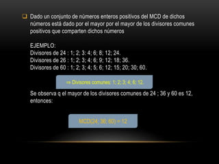  Dado un conjunto de números enteros positivos del MCD de dichos
números está dado por el mayor por el mayor de los divisores comunes
positivos que comparten dichos números
EJEMPLO:
Divisores de 24 : 1; 2; 3: 4; 6; 8; 12; 24.
Divisores de 26 : 1; 2; 3; 4; 6; 9; 12; 18; 36.
Divisores de 60 : 1; 2; 3; 4; 5; 6; 12; 15; 20; 30; 60.
Se observa q el mayor de los divisores comunes de 24 ; 36 y 60 es 12,
entonces:
MCD(24; 36; 60) = 12
⇒ Divisores comunes: 1; 2; 3; 4; 6; 12.
 