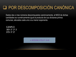  POR DESCOMPOSICIÓN CANÓNICA
Dados dos o mas números descompuestos canónicamente, el MCD de dichas
cantidades es numéricamente igual al producto de sus divisores primos
comunes, elevados cada uno a su menor exponente.
⇒ MCD(360; 675)=3² .5=45
EJEMPLO:
360= 2³ .3² .5
675= 3³ .5²
 