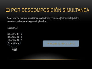  POR DESCOMPOSICIÓN SIMULTANEA
Se extrae de manera simultánea los factores comunes (únicamente) de los
números dados para luego multiplicarlos.
PESÍ
⇒ MCD(60; 72; 48)= 2. 2 .3= 12
EJEMPLO:
60 – 72 – 48 2
30 – 36 – 24 2
15 – 18 – 12 3
5 - 6 - 4
 