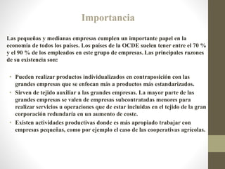 Importancia
Las pequeñas y medianas empresas cumplen un importante papel en la
economía de todos los países. Los países de la OCDE suelen tener entre el 70 %
y el 90 % de los empleados en este grupo de empresas. Las principales razones
de su existencia son:
• Pueden realizar productos individualizados en contraposición con las
grandes empresas que se enfocan más a productos más estandarizados.
• Sirven de tejido auxiliar a las grandes empresas. La mayor parte de las
grandes empresas se valen de empresas subcontratadas menores para
realizar servicios u operaciones que de estar incluidas en el tejido de la gran
corporación redundaría en un aumento de coste.
• Existen actividades productivas donde es más apropiado trabajar con
empresas pequeñas, como por ejemplo el caso de las cooperativas agrícolas.
 