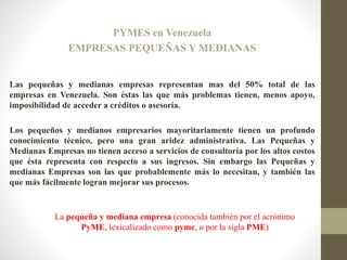 PYMES en Venezuela
EMPRESAS PEQUEÑAS Y MEDIANAS
Las pequeñas y medianas empresas representan mas del 50% total de las
empresas en Venezuela. Son éstas las que más problemas tienen, menos apoyo,
imposibilidad de acceder a créditos o asesoría.
Los pequeños y medianos empresarios mayoritariamente tienen un profundo
conocimiento técnico, pero una gran aridez administrativa. Las Pequeñas y
Medianas Empresas no tienen acceso a servicios de consultoría por los altos costos
que ésta representa con respecto a sus ingresos. Sin embargo las Pequeñas y
medianas Empresas son las que probablemente más lo necesitan, y también las
que más fácilmente logran mejorar sus procesos.
La pequeña y mediana empresa (conocida también por el acrónimo
PyME, lexicalizado como pyme, o por la sigla PME)
 