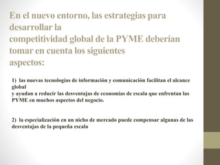En el nuevo entorno, las estrategias para
desarrollar la
competitividad global de la PYME deberían
tomar en cuenta los siguientes
aspectos:
1) las nuevas tecnologías de información y comunicación facilitan el alcance
global
y ayudan a reducir las desventajas de economías de escala que enfrentan las
PYME en muchos aspectos del negocio.
2) la especialización en un nicho de mercado puede compensar algunas de las
desventajas de la pequeña escala
 