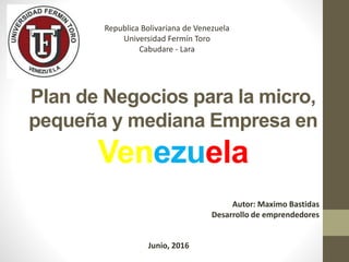 Republica Bolivariana de Venezuela
Universidad Fermín Toro
Cabudare - Lara
Autor: Maximo Bastidas
Desarrollo de emprendedores
Junio, 2016
Plan de Negocios para la micro,
pequeña y mediana Empresa en
Venezuela
 