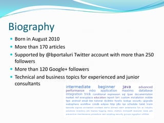 Biography
 Born in August 2010
 More than 170 articles
 Supported by @bportaluri Twitter account with more than 250
followers
 More than 120 Google+ followers
 Technical and business topics for experienced and junior
consultants
 