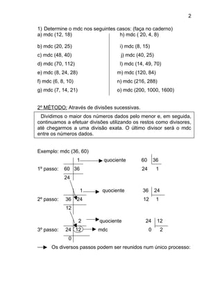 2

1) Determine o mdc nos seguintes casos: (faça no caderno)
a) mdc (12, 18)                   h) mdc ( 20, 4, 8)

b) mdc (20, 25)                     i) mdc (8, 15)
c) mdc (48, 40)                     j) mdc (40, 25)
d) mdc (70, 112)                    l) mdc (14, 49, 70)
e) mdc (8, 24, 28)                 m) mdc (120, 84)
f) mdc (6, 8, 10)                  n) mdc (216, 288)
g) mdc (7, 14, 21)                 o) mdc (200, 1000, 1600)


2º MÉTODO: Através de divisões sucessivas.
 Dividimos o maior dos números dados pelo menor e, em seguida,
continuamos a efetuar divisões utilizando os restos como divisores,
até chegarmos a uma divisão exata. O último divisor será o mdc
entre os números dados.


Exemplo: mdc (36, 60)
                    1        quociente        60       36
1º passo:   60 36                             24        1
            24

                        1    quociente        36       24
2º passo:    36     24                        12        1
             12

                     2      quociente           24      12
3º passo:    24 12          mdc                    0        2
              0
      Os diversos passos podem ser reunidos num único processo:
 