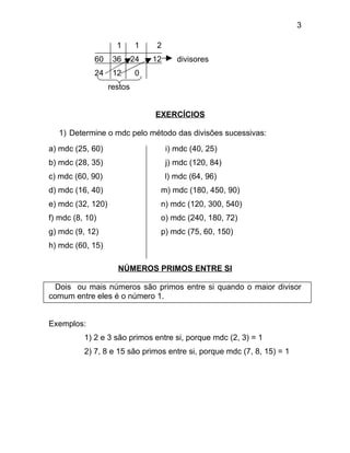 3

                     1       1    2
             60     36      24   12      divisores
             24     12       0
                   restos


                                 EXERCÍCIOS

   1) Determine o mdc pelo método das divisões sucessivas:
a) mdc (25, 60)                       i) mdc (40, 25)
b) mdc (28, 35)                       j) mdc (120, 84)
c) mdc (60, 90)                       l) mdc (64, 96)
d) mdc (16, 40)                   m) mdc (180, 450, 90)
e) mdc (32, 120)                  n) mdc (120, 300, 540)
f) mdc (8, 10)                    o) mdc (240, 180, 72)
g) mdc (9, 12)                    p) mdc (75, 60, 150)
h) mdc (60, 15)

                     NÚMEROS PRIMOS ENTRE SI

  Dois ou mais números são primos entre si quando o maior divisor
comum entre eles é o número 1.


Exemplos:
          1) 2 e 3 são primos entre si, porque mdc (2, 3) = 1
          2) 7, 8 e 15 são primos entre si, porque mdc (7, 8, 15) = 1
 