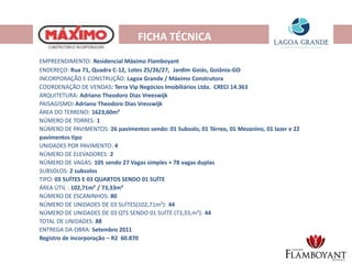 FICHA TÉCNICA
EMPREENDIMENTO: Residencial Máximo Flamboyant
ENDEREÇO: Rua 71, Quadra C-12, Lotes 25/26/27, Jardim Goiás, Goiânia-GO
INCORPORAÇÃO E CONSTRUÇÃO: Lagoa Grande / Máximo Construtora
COORDENAÇÃO DE VENDAS: Terra Vip Negócios Imobiliários Ltda. CRECI 14.363
ARQUITETURA: Adriano Theodoro Dias Vreeswijk
PAISAGISMO: Adriano Theodoro Dias Vresswijk
ÁREA DO TERRENO: 1623,60m²
NÚMERO DE TORRES: 1
NÚMERO DE PAVIMENTOS: 26 pavimentos sendo: 01 Subsolo, 01 Térreo, 01 Mezanino, 01 lazer e 22
pavimentos tipo
UNIDADES POR PAVIMENTO: 4
NÚMERO DE ELEVADORES: 2
NÚMERO DE VAGAS: 105 sendo 27 Vagas simples + 78 vagas duplas
SUBSOLOS: 2 subsolos
TIPO: 03 SUÍTES E 03 QUARTOS SENDO 01 SUÍTE
ÁREA ÚTIL : 102,71m² / 73,33m²
NÚMERO DE ESCANINHOS: 80
NÚMERO DE UNIDADES DE 03 SUÍTES(102,71m²): 44
NÚMERO DE UNIDADES DE 03 QTS SENDO 01 SUÍTE (73,33,m²): 44
TOTAL DE UNIDADES: 88
ENTREGA DA OBRA: Setembro 2011
Registro de incorporação – R2 60.870
 